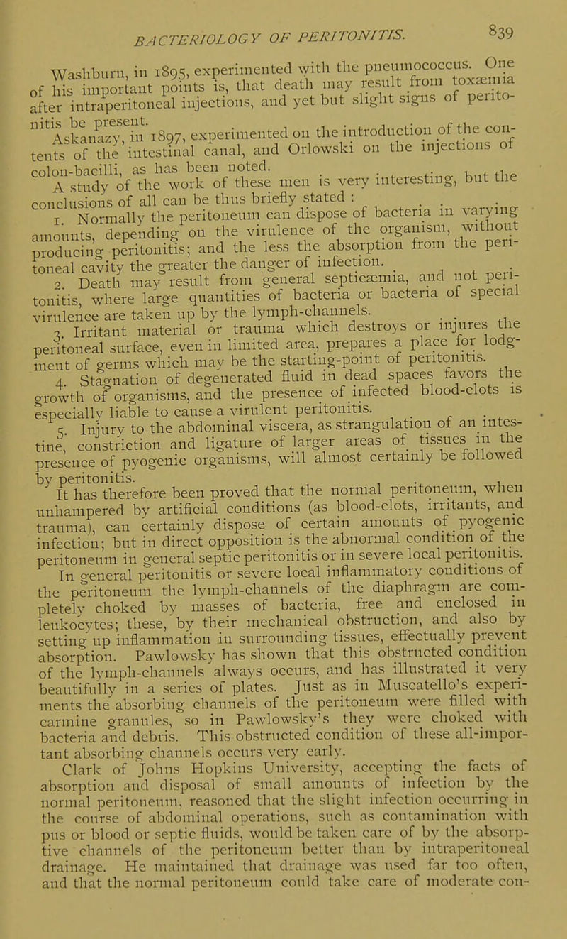 Washburn in 1895, experimented ^yith the pneumococcus. One of ms npor ant pohUs is, that death may result from toxaeima after intmperitoneal injections, and yet but slight signs of pento- '^ \skin^an''ini897, experimented on the introduction oi the con- tenls oHS'lLstlnal canal, and Orlowski on the injections of rnlon-bacilli. as has been noted. . , , A smdy of the work of these men is very interesting, but the conclusions of all can be thus briefly stated : ,.,^vincr • 1 Normally the peritoneum can dispose of bacteria m varying amounts, depending on the virulence of the organism, without prTdS- peritonitis; and the less the absorption from the peri- toneal cavity the greater the danger of infection. _ . 2 Death may result from general septicaemia, and not peri- tonitis, where large quantities of bacteria or bacteria of special virulence are taken up by the lymph-channels. _ , % Irritant material or trauma which destroys or injures the pentoneal surface, even in limited area, prepares a place for lodg- ment of germs which may be the starting-point of peritonitis. A Stao-nation of degenerated fluid in dead spaces favors the o-rowth of organisms, and the presence of infected blood-clots is especially liable to cause a virulent peritonitis. _ \ Iniurv to the abdominal viscera, as strangulation of an_ intes- tine' constr^iction and ligature of larger areas of tissues m the presence of pyogenic organisms, will almost certainly be followed by peritonitis. It has therefore been proved that the normal peritoneum, when unhampered by artificial conditions (as blood-clots, irritants, and trauma), can certainly dispose of certain amounts of pyogenic infection; but in direct opposition is the abnormal condition of the peritoneum in general septic peritonitis or in severe local peritonitis. In o-eneral peritonitis or severe local inflammatory conditions of the peritoneum the Ivmph-channels of the diaphragm are com- pletely choked bv masses of bacteria, free and enclosed in leukocytes; these,'by their mechanical obstruction, and also by setting up inflammation in surrounding tissues, effectually prevent absorption. Pawlowsky has shown that this obstructed condition of the lymph-channels always occurs, and has illustrated it very beautifully in a series of plates. Just as in Muscatello's experi- ments the absorbing channels of the peritoneum were filled with carmine granules, so in Pawlowsky's they were choked with bacteria and debris. This obstructed condition of these all-impor- tant absorbing channels occurs very early. Clark of Johns Hopkins University, accepting the facts of absorption and disposal of small amounts of infection by the normal peritoneum, reasoned that the .slight infection occurring_in the course of abdominal operations, such as contamination with pus or blood or septic fluids, would be taken care of by the absorp- tive channels of the peritoneum better than by intraperitoneal drainage. He maintained that drainage was u.sed far too often, and that the normal peritoneum could take care of moderate con-