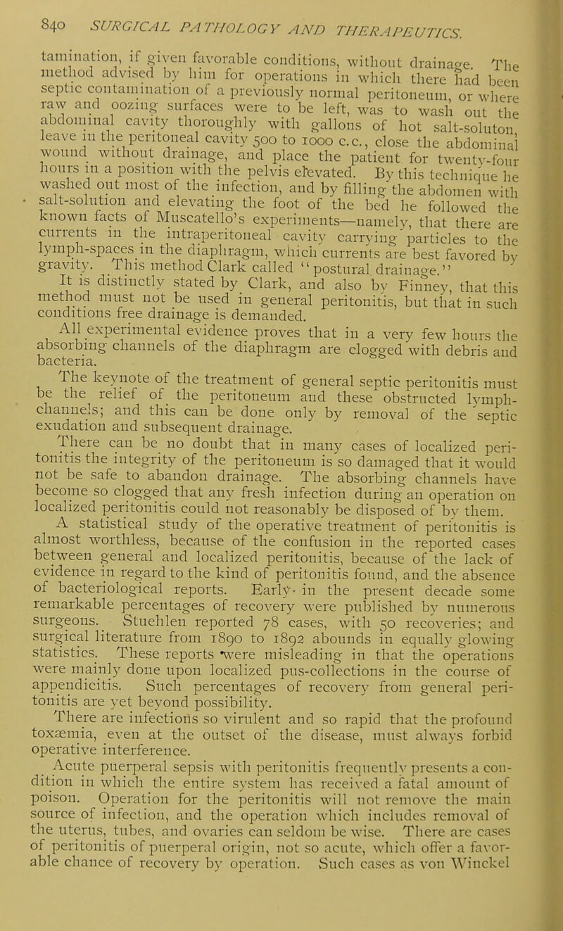 tainination, if given favorable conditions, without drainac^e The method advised by him for operations in which there had been septic contamination of a previously normal peritoneum, or where raw and oozing surfaces were to be left, was to wash out the abdominal cavity thoroughly with gallons of hot salt-soluton leave in the peritoneal cavity 500 to 1000 c.c, close the abdominal wound without drainage, and place the patient for twentv-four hours m a position with the pelvis etevated. By this technique he washed out most of the infection, and by filling the abdomen with . salt-solution and elevating the foot of the bed he followed the known facts of Muscatello's experiments—namelv, that there are currents in the intraperitoneal cavity carrying ^particles to the lymph-spaces m the diaphragm, which currents are best favored bv gravity. This method Clark called  postural draina^re  It IS distinctly stated by Clark, and also bv Finney, that this method must not be used in general peritonitis, but that in such conditions free drainage is demanded. All experimental evidence proves that in a very few hours the absorbing channels of the diaphragm are clogged with debris and bacteria. The keynote of the treatment of general septic peritonitis must be the relief of the peritoneum and these obstructed lymph- channels; and this can be done only by removal of the septic exudation and subsequent drainage. There can be no doubt that in many cases of localized peri- tonitis the integrity of the peritoneum is so damaged that it would not be safe to abandon drainage. The absorbing channels have become so clogged that any fresh infection during an operation on localized peritonitis could not reasonably be disposed of by them. A statistical study of the operative treatment of peritonitis is almost worthless, because of the confusion in the reported cases between general and localized peritonitis, because of the lack of evidence in regard to the kind of peritonitis found, and the absence of bacteriological reports. Early- in the present decade some remarkable percentages of recovery were published by numerous surgeons._ Stuehlen reported 78 cases, with 50 recoveries; and surgical literature from 1890 to 1892 abounds in equally glowing statistics. These reports -were misleading in that the operations were mainly done upon localized pus-collections in the course of appendicitis. Such percentages of recovery from general peri- tonitis are yet beyond possibility. There are infections so virulent and so rapid that the profound toxaemia, even at the outset of the disease, must always forbid operative interference. Acute puerperal sepsis with peritonitis frequently presents a con- dition in which the entire system has received a fatal amount of poison. Operation for the peritonitis will not remove the main source of infection, and the oj^eration which includes removal of the uterus, tubes, and ovaries can seldom be wise. There are cases of peritonitis of puerperal origin, not so acute, which offer a favor- able chance of recovery by operation. Such cases as von Winckel