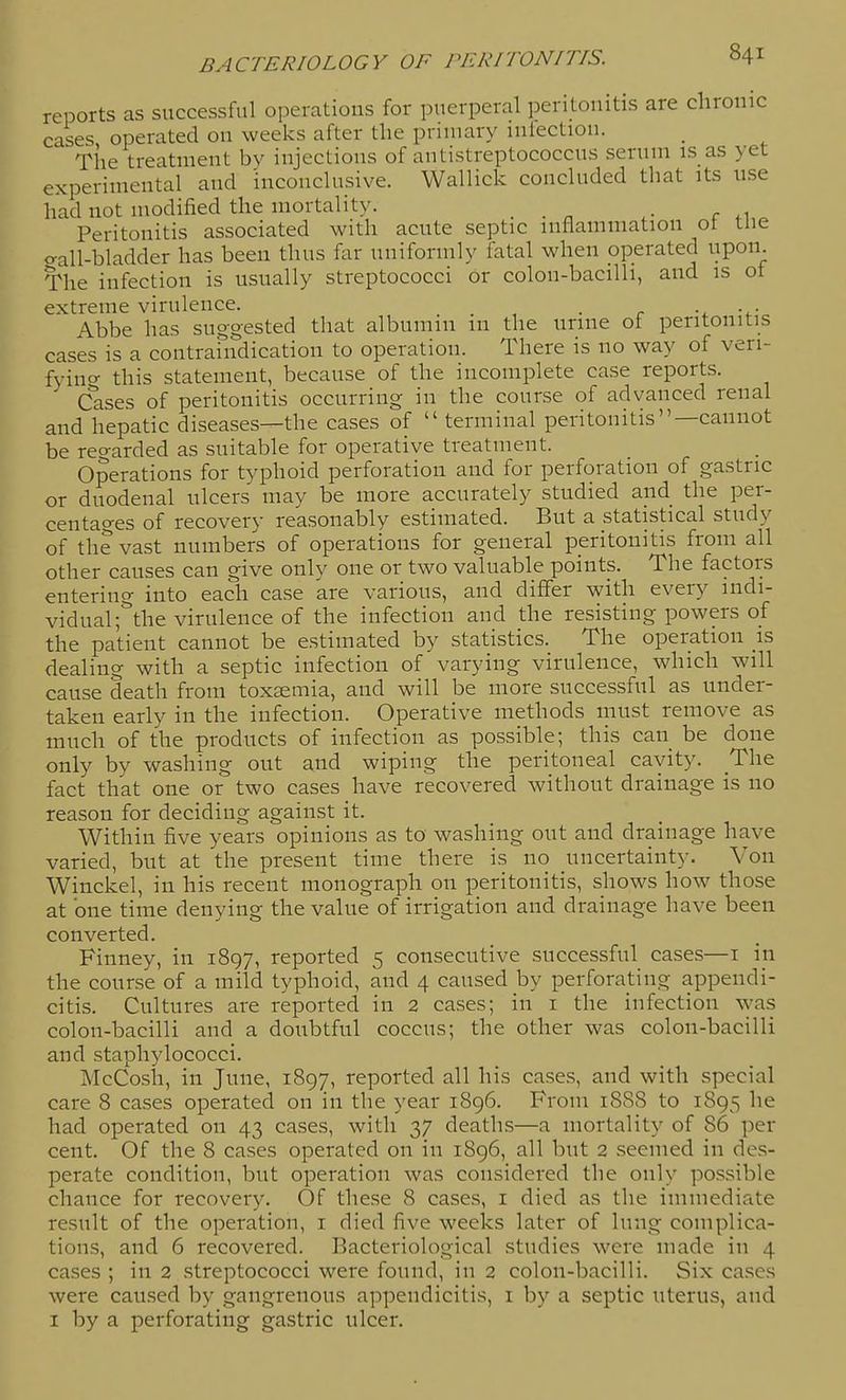 reports as successful operatious for puerperal peritonitis are chronic cases operated on weeks after the primary miectiou. The treatment bv injections of antistreptococcus serum is as yet experimental and inconclusive. Wallick concluded that its use had not modified the mortality. . . n r .1 Peritonitis associated with acute septic inflammation ot tue o-all-bladder has been thus far uniformly fatal when operated upon. The infection is usually streptococci or colon-bacilli, and is of extreme virulence. , . r u Abbe has suggested that albumin m the urine ot peritonitis cases is a contramdication to operation. There is no way of veri- fyino- this statement, because of the incomplete case reports. Cases of peritonitis occurring in the course of advanced renal and hepatic diseases—the cases of  terminal peritonitis—cannot be reo-arded as suitable for operative treatment. Operations for typhoid perforation and for perforation of gastric or duodenal ulcers may be more accurately studied and the per- centages of recovery reasonably estimated. But a statistical study of the vast numbers of operations for general peritonitis from all other causes can give only one or two valuable points. The factors entering into each case are various, and differ with every indi- vidual ;''the virulence of the infection and the resisting powers of the patient cannot be estimated by statistics. The operation is dealing with a septic infection of varying virulence, which will cause death from toxaemia, and will be more successful as under- taken early in the infection. Operative methods must remove as much of the products of infection as possible; this can be done only by washing out and wiping the peritoneal cavity. The fact that one or two cases have recovered without drainage is no reason for deciding against it. Within five years opinions as to washing out and drainage have varied, but at the present time there is no uncertainty. Von Winckel, in his recent monograph on peritonitis, shows how those at one time denying the value of irrigation and drainage have been converted. Finney, in 1897, reported 5 consecutive successful cases—i iii the course of a mild typhoid, and 4 caused by perforating appendi- citis. Cultures are reported in 2 cases; in i the infection \vas colon-bacilli and a doubtful coccus; the other was colon-bacilli and staphylococci. McCosh, in June, 1897, reported all his cases, and with special care 8 cases operated on in the year 1896. From 1888 to 1895 he had operated on 43 cases, with 37 deaths—a mortality of 86 per cent. Of the 8 cases operated on in 1896, all but 2 seemed in des- perate condition, but operation was considered the only possible chance for recovery. Of these 8 cases, i died as the immediate result of the operation, i died five weeks later of lung complica- tions, and 6 recovered. Bacteriological studies were made in 4 cases ; in 2 streptococci were found, in 2 colon-bacilli. Six ca.ses were caused by gangrenous appendicitis, i by a septic uterus, and I by a perforating gastric ulcer.