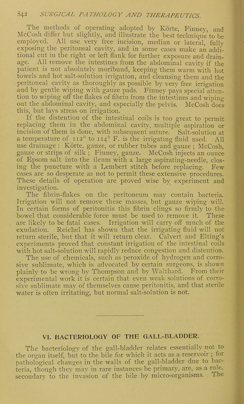 The methods of operating adopted by Korte, Finney, and McCosh differ but slightly, and illustrate the best technique'to be employed. All use very free incision, median or lateral, fully exposing the peritoneal cavity, and in some cases make an addi- tional cut in the right or left flank for further exposure and drain- age. All remove the intestines from the abdominal cavity if the patient is not absolutely moribund, keeping them warm with hot towels and hot salt-solution irrigation, and cleansing them and the peritoneal cavity as thoroughly as possible by very free irrigation and by gentle wiping with gauze pads. Finney pa^'S special atten- tion to wiping off the flakes of fibrin from the intestines and wiping out the abdominal cavity, and especially the pelvis. McCosh does this, but lays stress on irrigation. If the distention of the intestinal coils is too great to permit replacing them in the abdominal cavity, multiple aspiration or incision of them is done, with subsequent suture. Salt-solution at a temperature of 112° to 114° F. is the irrigating fluid used. All use drainage : Korte, gauze, or rubber tubes and gauze ; McCosh, gauze or strips of silk ; Finney, gauze. McCosh injects an ounce of Epsom salt into the ileum with a large aspirating-needle, clos- ing the puncture with a Lembert stitch before replacing. Few cases are so desperate as not to permit these extensive procedures. These details of operation are proved wise by experiment and investigation. The fibrin-flakes on the peritoneum may contain bacteria. Irrigation will not remove these masses, but gauze wiping will. In certain forms of peritonitis this fibrin clings so firmly to the bowel that considerable force must be used to remove it. These are likely to be fatal cases. Irrigation will carry off much of the exudation. Reichel has shown that the irrigating fluid will not return sterile, but that it will return clear. Calvert and Elting's experiments proved that constant irrigation of the intestinal coils with hot salt-solution will rapidly reduce congestion and distention. The use of chemicals, such as peroxide of hydrogen and corro- sive sublimate, which is advocated by certain surgeons, is shown plainly to be wrong by Thompson and by Walthard. From their experimental work it is certain that even weak solutions of corro- sive sublimate may of themselves cause peritonitis, and that sterile water is often irritating, but normal salt-solution is not. VI. BACTERIOLOGY OF THE GALL-BLADDER. The bacteriology of the gall-bladder relates essentially not to the organ itself, but to the bile for which it acts as a reservoir ; for pathological changes in the walls of the gall-bladder due to bac- teria, though they may in rare instances be primary, are, as a rule, secondary to the invasion of the bile by micro-organisms. The