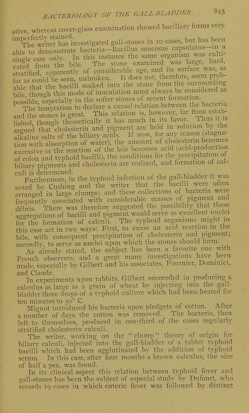 ative, whereas cover-glass examination showed baciHary forms very '¥ie wl^t^rt^^nvestigated gall-stones m xo cases, but has been able o demonstrate bacteria-Bacillus mucosus capsulatus- a single case only. In this instance the same organism was culti- vated from tie bile. The stone examined was large, haid li'tified apparently of considerable age, and its surface was, as £ Is coAld be seen, unbroken. It does not, therefore, seem prob- !,ble that the bacilli soaked into the stone from the surrounding bile thouo-h this mode of inoculation must always be considered as possible eVcially in the softer stones of recent formation. . ^ The temptation to declare a causal relation between the bacteria and the stones is great. This relation is, however, far frmn e^^b- lished thouo-h theoretically it has much m its_ favor. Thus it is arl^aed Uia^^^^ and pigment are held in solution by the alkaline salts of the biliary acids. If now, for any reason (stagna- tL w th afi^ of water), the amount of cho esterin becomes excessive or the reaction of the bile becomes acid (acid-production of colon and typhoid bacilli), the conditions for the precipitation of biliary pigments and cholesterin are realized, and formation of cal- culi is determined. . n 1 1 j j Furthermore, in the tvphoid infection of the gall-bladder it was noted by Gushing and'the writer that the bacilli were often arranged in large clumps; and these collections of bacteria were frequently associated with considerable masses of pigment and debris There was therefore suggested the possibility that these acro-re^^ations of bacilli and pigment would serve as excellent nuclei for the formation of calculi. The typhoid organisms _ might m this case act in two ways: First, to cause an acid reaction m the bile, with consequent precipitation of cholesterin and pigment; secondly to serve as nuclei upon which the stones should lorm. _ As already stated, the subject has been a favorite one with French observers, and a great many investigations have been made, especially by Gilbert and his associates, Fournier, Dominici, and Claude. ^ , , . j • In experiments upon rabbits, Gilbert succeeded m producing a calculus as large as a grain of wheat by injecting into the gall- bladder three drops of a typhoid culture which had been heated for ten minutes to 50° C. Mignot introduced his bacteria upon pledgets of cotton. Alter a number of days the cotton was removed. The bacteria, then left to themselves, produced in one-third of the cases regularly stratified cholesterin calculi. _ _ The writer, working on the clump theory of origin for biliary calculi, injected into the gall-bladder of a rabbit typhoid bacilli which had been agglutinated by the addition of typhoid serum. In this case, after four months a brown calculus, the size of half a pea, was found. In its clinical aspect this relation between typhoid fever and gall-stones has been the subject of especial study by Dufourt, who records 19 cases in which enteric fever was followed by distinct