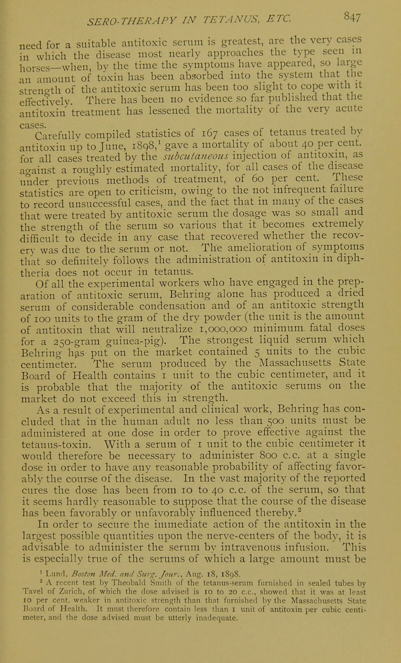 need for a suitable antitoxic serum is greatest, are the very cases in which the disease most nearly approaches the type seen in horses—when, by the time the symptoms have appeared, so large an amount of toxin has been absorbed into the system that the streiioth of the antitoxic serum has been too slight to cope with it effecttvelv There has been no evidence so far published that the antitoxin treatment has lessened the mortality of the very acute Carefully compiled statistics of 167 cases of tetanus treated by antitoxin up to June, i8q8,' gave a mortality of about 40 per cent, for all cases treated by the subcutaneous injection of antitoxin, as at^ainst a roughly estimated mortality, for all cases of the disease under previous methods of treatment, of 60 per cent. These statistics are open to criticism, owing to the not infrequent failure to record unsuccessful cases, and the fact that in many of the cases that were treated by antitoxic serum the dosage was so small and the strength of the serum so various that it becomes extremely difficult to decide in any case that recovered whether the recov- ery was due to the serum or not. The amelioration of symptoms that so definitely follows the administration of antitoxin in diph- theria does not occur in tetanus. Of all the experimental workers who have engaged in the prep- aration of antitoxic serum, Behring alone has produced a dried serum of considerable condensation and of an antitoxic strength of 100 units to the gram of the dry powder (the unit is the amount of antitoxin that will neutralize 1,000,000 minimum fatal doses for a 250-gram guinea-pig). The strongest liquid serum which Behring hjis put on the market contained 5 units to the cubic centimeter. The serum produced by the Massachusetts State Board of Health contains i unit to the cubic centimeter, and it is probable that the majority of the antitoxic serums on the market do not exceed this in strength. As a result of experimental and clinical work, Behring has con- cluded that in the human adult no less than 500 units must be administered at one dose in order to prove effective against the tetanus-toxin. With a serum of i unit to the cubic centimeter it would therefore be necessary to administer 800 c.c. at a single dose in order to have any reasonable probability of affecting favor- ably the course of the disease. In the vast majority of the reported cures the dose has been from 10 to 40 c.c. of the serum, so that it seems hardly reasonable to suppose that the course of the disease has been favorably or unfavorably influenced thereby.^ In order to secure the immediate action of the antitoxin in the largest possible quantities upon the nerve-centers of the body, it is advisable to administer the serum by intravenous infusion. This is especially true of the serums of which a large amount must be ' Lund, Boston Med. and Sitrg. Jour., Aug. i8, 1898. A recent test by Theobald Suiilh of the tetanus-serum furnished in sealed tubes by Tavel of Zurich, of which the dose advised is 10 to 20 c.c., showed that it was at least 10 per cent, weaker in antitoxic strength than tliat furnished by the Massachusetts State Board of Health. It must therefore contain less than I unit of antitoxin per cubic centi- meter, and the dose advised must be utterly inadequate.