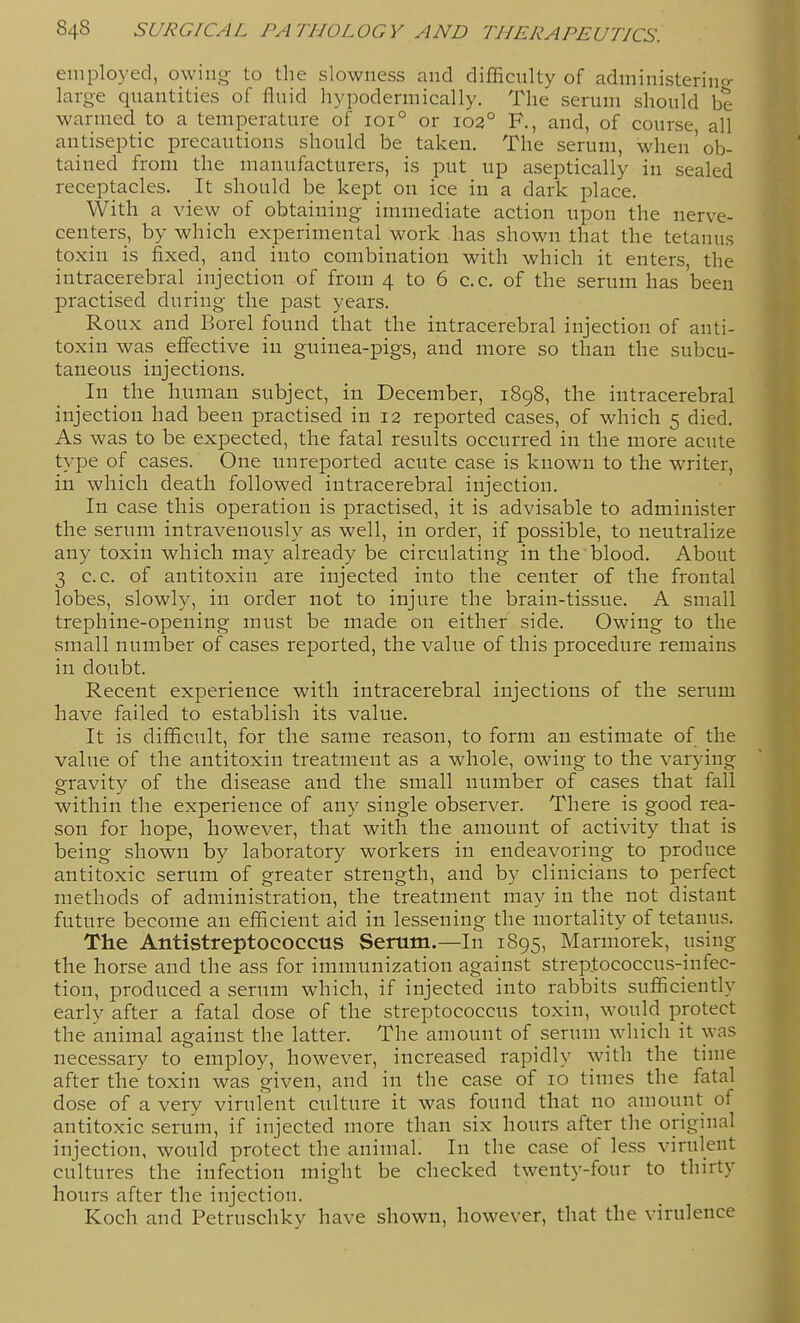 employed, owing to the slowness and difficulty of administerinp- large quantities of fluid hypodermically. The serum should be warmed to a temperature of 101° or 102° F., and, of course, all antiseptic precautions should be taken. The serum, when'ob- tained from the manufacturers, is put up aseptically in sealed receptacles. It should be kept on ice in a dark place. With a view of obtaining immediate action upon the nerve- centers, by which experimental work has shown that the tetanus toxin is fixed, and into combination with which it enters, the intracerebral injection of from 4 to 6 c.c. of the serum has'been practised during the past years. Roux and Borel found that the intracerebral injection of anti- toxin was effective in guinea-pigs, and more so than the subcu- taneous injections. In the human subject, in December, 1898, the intracerebral injection had been practised in 12 reported cases, of which 5 died. As was to be expected, the fatal results occurred in the more acute type of cases. One unreported acute case is known to the writer, in which death followed intracerebral injection. In case this operation is practised, it is advisable to administer the serum intravenously as well, in order, if possible, to neutralize any toxin which may already be circulating in the blood. About 3 c.c. of antitoxin are injected into the center of the frontal lobes, slowly, in order not to injure the brain-tissue. A small trephine-opening must be made on either side. Owing to the small number of cases reported, the value of this procedure remains in doubt. Recent experience with intracerebral injections of the serum have failed to establish its value. It is difficult, for the same reason, to form an estimate of the value of the antitoxin treatment as a whole, owing to the var^dng gravity of the disease and the small number of cases that fall within the experience of any single observer. There is good rea- son for hope, however, that with the amount of activity that is being shown by laboratory workers in endeavoring to produce antitoxic serum of greater strength, and by clinicians to perfect methods of administration, the treatment may in the not distant future become an efficient aid in lessening the mortality of tetanus. The Antistreptococcus Serum.—In 1895, Marmorek, using the horse and the ass for immunization against streptococcus-infec- tion, produced a serum which, if injected into rabbits sufficiently early after a fatal dose of the streptococcus toxin, would protect the animal against the latter. The amount of serum which it was necessary to employ, however, increased rapidly with the time after the toxin was given, and in the case of 10 times the fatal dose of a very virulent culture it was found that no amouiit of antitoxic serum, if injected more than six hours after the original injection, would protect the animal. In the case of less virulent cultures the infection might be checked twenty-four to thirty hours after the injection. Koch and Petruscliky have shown, however, that the virulence