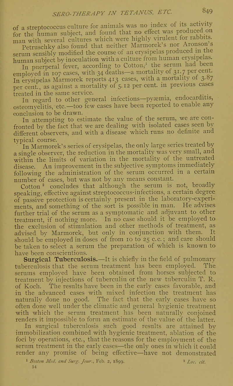 of a streptococcus culture for animals was no index of its activity for the human subject, and found that no effect was produced on man with several cultures which were highly virulent for rabbits. Petruschky also found that neither Marmorek's nor Aronson s serum sensibly modified the course of an erysipelas produced in the human subject by inoculation with a culture from human erysipelas. In puerperal fever, according to Cotton,' the serum had been employed in 107 cases, with 34 deaths—a mortality of 31.7 per cent. In erysipelas Marmorek reports 413 cases, with a mortality ot 3.^7 per cent., as agaiust a mortality of 5.12 per cent, m previous cases treated in the same service. _ In regard to other general infections—pyemia, endocarditis, osteomyelitis, etc.—too few cases have been reported to enable any conclusion to be drawn. In attempting to estimate the value of the serum, we are con- fronted by the fact that we are dealing with isolated cases seen by different observers, and with a disease which runs no definite and typical course. In Marmorek's series of erysipelas, the only large series treated by a single observer, the reduction in the mortality was very small, and within the limits of variation in the mortality of the untreated disease. An improvement in the subjective symptoms immediately following the administration of the serum occurred in a certain number of cases, but was not by any means constant. Cotton ^ concludes that although the serum is not,_ broadly speaking, effective against streptococcus-infections, a certain degree of passive protection is certainly present in the laboratory-experi- ments, and something of the sort is possible in man. He advises further trial of the serum as a symptomatic and adjuvant to other treatment, if nothing more. In no case should it be employed to the exclusion of stimulation and other methods of treatment, as advised by Marmorek, but only in conjunction with them. It should be employed in doses of from 10 to 25 c.c.; and care should be taken to select a serum the preparation of which is known to have been conscientious. Surgical Tuberculosis.—It is chiefly in the field of pulmonary tuberculosis that the serum treatment has been employed. The serums employed have been obtained from horses subjected to treatment by injections of tuberculin or the new tuberculin T. R. of Koch. The results have been in the early cases favorable, and in the advanced cases with mixed infection the treatment has naturally done no good. The fact that the early cases have so often done well under the climatic and general hygienic treatment with which the serum treatment has been naturally conjoined renders it impossible to form an estimate of the value of the latter. In surgical tuberculosis such good results are attained by immobilization combined with hygienic treatment, ablation of the foci by operations, etc., that the reasons for the employment of the serum treatment in the early cases—the only ones in which it could render any promise of being effective—have not demonstrated * Boston Med. and Surg. Jour., Feb. 2, 1899. ' Loc. cit. .04
