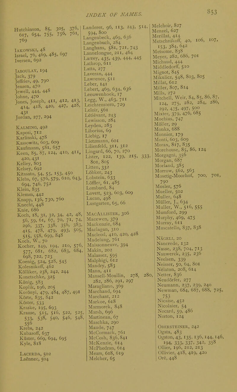 Hutchinson, 85, 305. 376, 617, 654, 755. 756, 761, 769 Iakowski, 48 Israel, 76, 469, 485. 97 Iversen, 692 JABOULAY, 194 Jack, 379 Jeffries, 49, 79° Jensen, 47° Jewell, 444, 448 lohne, 470 Jones, Joseph, 4, 412, 413, ■ 414, 418, 420, 427, 42b, 431 Jordan, 277, 294 Kalming, 492 Kaposi, 712 Karlinski, 478 Kassowitz, 603, 609 Kaufmann, 5S1, 657 Keen, 85, 87, 124, 410, 411, 420, 431 Kelley, 803 Kelsey, 692 Kitasato, 54, 55, i53, 45° Klebs, 67, 576,579. 610, 643, 694, 746, 752 Klein, 835 Klemm, 442 Knapp, 136, 730, 760 Knecht, 448 Knie, 686 Koch, 18, 31, 32, 34, 42, 48, 56, 59, 61, 67, 70, 71, 74, 296, 337, 338, 356, 383, 415, 478, 479, 493. 505, 515. 558, 699, 848 Koch, W., 70 Kocher, 149, '94. 210, 576, 577, 681, 682, 683, 684, 698, 722, 723 Koenig, 524, 528, 545 Kolesnikoff, 462 Kolliker, 238, 242, 244 Konetschke, 325 Konig, 583 Koplik, 196, 205 Koionyi, 479, 484, 487, 491 Korte, 835, 842 Koster, 533 Kraske, 195, 693 Krause, 515, 516, 522, 525 533, 538, 540, 546, 548 556 Krebs, 242 Kubasoff, 637 Kiister, 669, 694, 695 Kyle, 818 Lacerda, 502 Laennec, 504 Lamlerer, 96, 113, 243, 514, 594, 800 Langenbeck, 469, 03O Langenbuch, 284 Langhans, 581, 721, 743 Lannelongue, 211, 464 Larrey, 435, 439. 444. 445 Lathrop, 611 Latta, 277 Laveran, 444 Lawrence, 511 Leber, 141 Lebert, 469, 634, 636 Leeuwenhoek, 17 Legg, W., 463. 711 Leichtenstern, 729 Leloir, 561 Letievant, 243 Lewisson, 284 Leyden, 283 Liborius, 69 Liebig, 17 Lietzniann, 601 Lilienfeld, 311, 312 Lingard, 66, 70, 270 Lister, 122, 139, 215, 333, 801, 805 Litlen, 332 Lobker, 243 Lobstein, 633 Loffler, 61, 485 Lombard, 84 Lovett, 523, 603, 609 Lucan, 498 Lustgarten, 65, 66 MacAllister, 306 Macewen, 379 Mackenzie, 684 Maclagan, 310 Macle'od, 410, 420, 428 Madelung, 761 Maissonneuve, 394 Makin, 202 Malassez, 595 Malphigi, 612 Mandry, 583 Mann, 411 Mansell-Moullin, 278, 280, 282, 286, 291, 297 Maragliano, 369 Marchand, 694 Marchant, 212 Markoe, 618 Marmorek, 848 Marsh, 696 Martineau, 67 Maschka, 290 Maude, 747 McCormack. 761 McCosh, 836,841 McKenzic, 614 McPiiedran, 614 Mears, 618, 619 Melcher, 65 Melchoir, 827 Menzel, 627 Merillat, 414 Melschnikoff, 4°. 106, 107, 153. 384,642 Melsonie, 838 Meyer, 282, 686, 701 Michaud, 444 MiddledorlT, 510 Mignot, 845 Mikulicz, 548, 803, 805 Millal, 612 Miller, 807, 814 Mills, 272 Mitchell, Weir, 84, 85,86,87, 124, 275, 282, 284, 286, 292, 4:5, 497, 500 Mixter, 379, 476, 685 Moebius, 747 Moller, 29 Monks, 688 Monnier, 179 Monti, 603, 609 Morax, 817, 835 Morehouse, 85, 86, 124 Morgagni, 356 Morgan, 687 Morland, 385 Morrow, 562, 563 Mosetig-Moorhof, 700, 701, 790 Mosler, 576 Mueller, 502 Muller, 648 Miiller, J., 634 Muller, W., 516, 555 Mumford, 299 Murphy, 469, 475 Murray, 611 Muscatello, 837, 838 Nageli, 20 Nancrede, 132 Nasse, 238, 704, 713 Nauwerck, 235, 236 Neelsen, 339 Neisser, 50, 64, 801 Nelaton, 208, 614 Netter, 836 Neudorfer, 277 Neumann, 237, 239, 240 Newman, 684, 687, 688, 725, 753 Nicaise, 452 Nicolaier, 54 Nocard, 59. 486 Norton, 124 OliERSTEINER, 242 Ogata, 483 Ogston, 43, 135, 136,144,146, •94. 333, 337. 34=, 358 Oilier, 196, 212, 213 OUivier, 418, 419, 420 Or6, 448