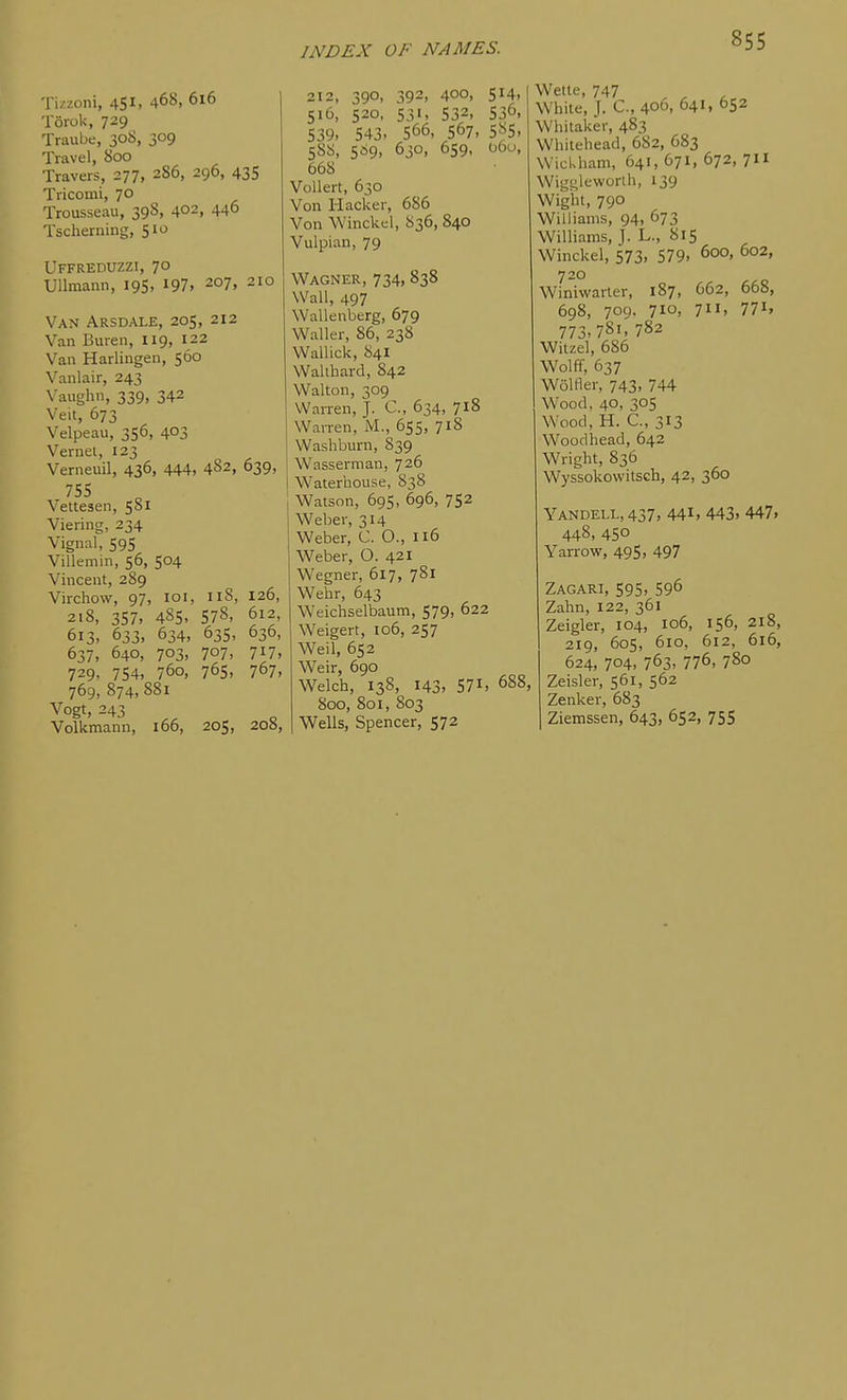 Tizzoni, 451. 468. 6i6 Torok, 729 Traube, 308, 309 Travel, 800 Travers, 277, 286, 296, 43S Tricomi, 70 Trousseau, 39S, 402, 446 Tscheruing, 510 UffredUZZI, 70 Ullmann, 19S. ^97. 207, 210 Van Arsdale, 205, 212 Van Buren, 119, 122 Van Harlingen, 560 Vanlair, 243 Vaughn, 339, 342 Veit, 673 Velpeau, 356, 403 Vernei, 123 Verneuil, 436, 444, 4S2, Vettesen, 581 Viering, 234 Vignal, 595 Villemin, 56, 504 Vincent, 289 Virchow, 97, loi, 118, 21S, 357, 4S5. 578, 613. 633, 634, 63s, 637, 640, 703, 707, 729, 754. 760, 765, 769, 874, 881 Vogt, 243 Volkmanu, 166, 205, 639, 126, 612, 636, 717, 767. 208, 212, 390, 392, 400, 514. 516, 520, 531, 532, 530. 539, 543, 566, 567, 585, 588, 569, 630, 659, 060, 668 Vollert, 630 Von Hacker, 686 Von Winckel, 836, 840 Vulpian, 79 Wagner, 734,838 Wall, 497 Wallenberg, 679 Waller, 86, 238 Wallick, 841 WaUbard, 842 Walton, 309 VVaiTen, J. C, 634, 718 WaiTen, M., 655, 718 Washburn, 839 Wasserman, 726 Waterhouse, 838 Watson, 69s, 696, 752 Weber, 314 Weber, C. O., 116 V^^eber, O. 421 Wegner, 617, 781 Wehr, 643 Weichselbaum, 579, 622 Weigert, io6, 257 Weil, 652 Weir, 690 Welch, 138, 143, 571. 688, 800, 801, 803 Wells, Spencer, 572 Wette, 747 White, J. C, 406, 641, 652 Whitaker, 483 Whitehead, 682, 683 Wickham, 641, 671, 672, 711 Wigt;l<-'worih, 139 Wight, 790 Williams, 94, 673 Williams, J. L., 815 Winckel, 573, 579. 600, 602, 720 Winiwarter, 187, 662, 668, 698, 709. 710, 711, 771, 773,781, 782 Wilzel, 686 Wolff, 637 Wolfier, 743, 744 Wood, 40, 305 Wood, H. C, 313 Woodhead, 642 Wright, 836 Wyssokowitsch, 42, 360 Yandell,437, 441. 443, 447, 448, 450 Yarrow, 495, 497 Zagari, 595. 596 Zahn, 122, 361 Zeigler, 104, 106, 156, 218, 219, 605, 610, 612, 616, 624, 704, 763, 776, 780 Zeisler, 561, 562 Zenker, 683 Ziemssen, 643, 652, 755