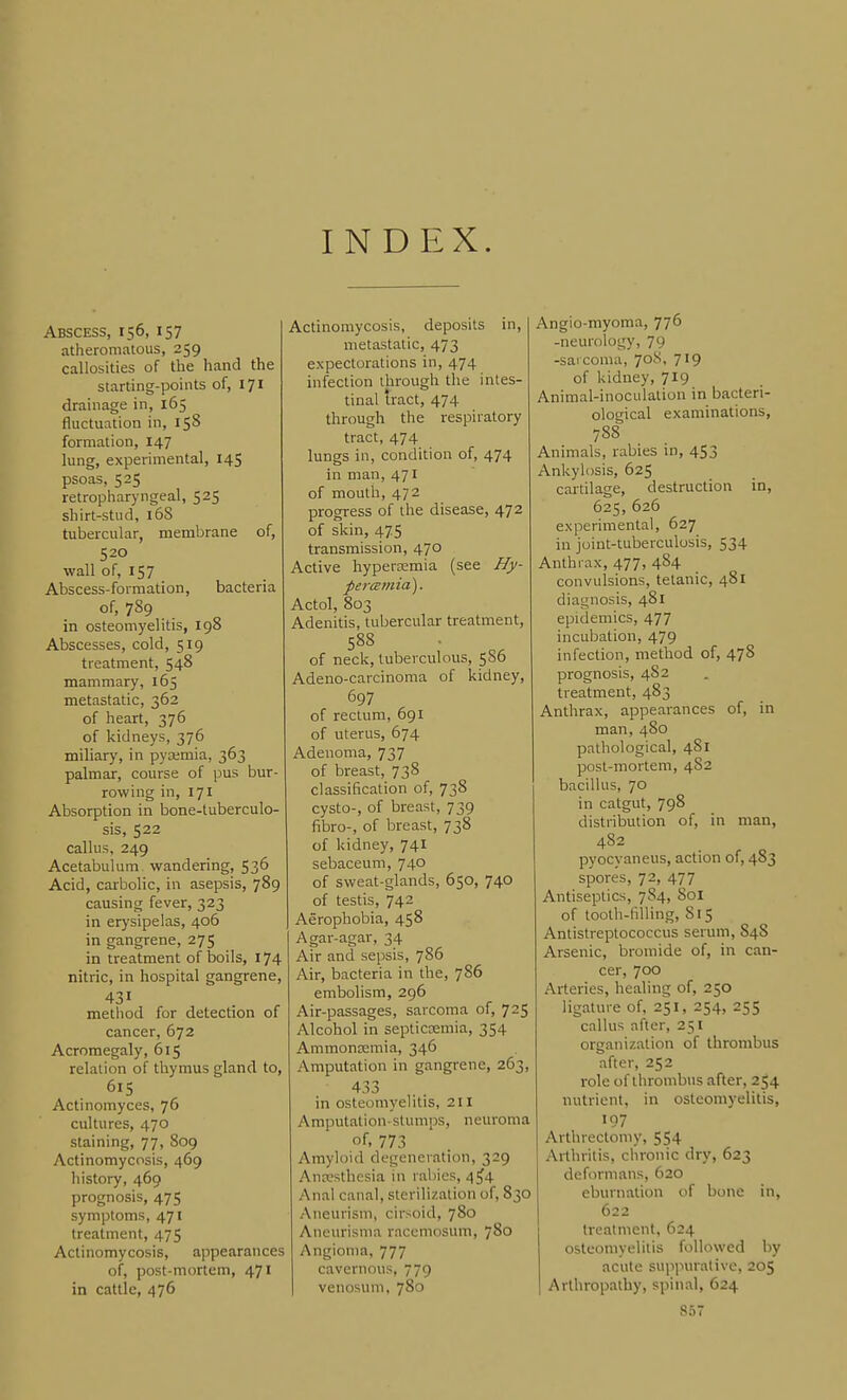 INDEX. Abscess, 156, 157 atheromatous, 259 callosities of the hand the starting-points of, 171 drainage in, 165 fluctuation in, 158 formation, 147 lung, experimental, 145 psoas, 525 retropharyngeal, 525 shirt-stud, 168 tubercular, membrane of, 520 wall of, 157 Abscess-formation, bacteria of, 789 in osteomyelitis, 198 Abscesses, cold, 519 treatment, 548 mammary, 165 metastatic, 362 of heart, 376 of kidneys, 376 miliary, in pya;mia, 363 palmar, course of pus bur- rowing in, 171 Absorption in bone-tuberculo- sis, 522 callus, 249 Acetabulum wandering, 536 Acid, carbolic, in asepsis, 789 causing fever, 323 in erysipelas, 406 in gangrene, 275 in treatment of boils, 174 nitric, in hospital gangrene, 431 method for detection of cancer, 672 Acromegaly, 615 relation of thymus gland to, 615 Actinomyces, 76 cultures, 470 staining, 77, 809 Actinomycosis, 469 history, 469 prognosis, 475 symptoms, 471 treatment, 475 Actinomycosis, appearances of, post-mortem, 471 in cattle, 476 Actinomycosis, deposits in, metastatic, 473 expectorations in, 474 infection through the intes- tinal tract, 474 through the respiratory tract, 474 lungs in, condition of, 474 in man, 471 of mouth, 472 progress of the disease, 472 of skin, 475 transmission, 470 Active hypertemia (see Hy- percemia). Actol, 803 Adenitis, tubercular treatment, 588 of neck, tuberculous, 5S6 Adeno-carcinoma of kidney, 697 of rectum, 691 of uterus, 674 Adenoma, 737 of breast, 738 classification of, 738 cysto-, of breast, 739 fibro-, of breast, 738 of kidney, 741 sebaceum, 740 of sweat-glands, 650, 740 of testis, 742 Aerophobia, 458 Agar-agar, 34 Air and sepsis, 786 Air, bacteria in the, 786 embolism, 296 Air-passages, sarcoma of, 725 Alcohol in septiccemia, 354 Ammoncemia, 346 Amputation in gangrene, 263, 433 in osteomyelitis, 211 Amputation- stumps, neuroma of, 773 Amyloid degeneration, 329 Anresthcsia in rabies, 4^4 Anal canal, sterilization of, 830 Aneurism, cirsoid, 780 Aneurisma racemosum, 780 Angioma, 777 cavernous, 779 venosum, 780 Angio-myoma, 77^ -neurology, 79 -sarcoma, 708, 719 of kidney, 719 Animal-inoculation in bacteri- ological examinations, 788 Animals, rabies in, 453 Ankylosis, 625 cartilage, destruction in, 625, 626 experimental, 627 in joint-tuberculosis, 534 Anthrax, 477, 484 convulsions, tetanic, 481 diagnosis, 481 epidemics, 477 incubation, 479 infection, method of, 478 prognosis, 482 treatment, 483 Anthrax, appearances of, in man, 480 pathological, 4S1 post-mortem, 482 bacillus, 70 in catgut, 798 distribution of, in man, 482 pyocyaneus, action of, 483 spores, 72, 477 Antiseptics, 784, 801 of toolh-hlling, 815 Antislreptococcus serum, 84S Arsenic, bromide of, in can- cer, 700 Arteries, healing of, 250 ligature of, 251, 254, 255 callus after, 251 organization of thrombus after, 252 role of thrombus after, 254 nutrient, in osteomyelitis, 197 Arthrectomy, 554 Arthritis, chronic dry, 623 deformans, 620 eburnation of bone in, 622 treatment, 624 osteomyelitis followed by acute suiniurative, 205 Arthropathy, spinal, 624