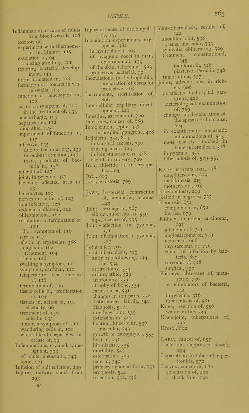 Inflammation, escape of (luids from blood-vessels, 108 excitor, 96 experiment with lliermome- ter in, Hunter, 115 exudation in, 94 causing swelling, 111 favoring bacterial develop- ment, 149 fibrin formation in, loS formation of stomata in ves- sel-walls, 113 function of leucocytes in, 106 heat as a symptom of, 115 in the treatment of, 133 hemorrhagic, 129 hepatization, 112 idiopaihic, 125 impairment of function in, 117 infective, 135 due to bacteria, 135, 139 thrombus formation, 147 toxic, products of bac- teria in, 138 interstitial, 127 joint, in pytemia, 377 leeching affected area in, 132 leucocytes, 100 nerves in, action of, 123 non-infective, 126 oedema, collateral, 112 phlegmonous, 162 resolution a termination of 129 rubor, symptom of, 110 serous, 127 of skin in erysipelas, 388 sloughs in, 162 treatment, 164 sthenic, 126 swelling a symptom. III symptoms, cardinal, iio temperature, local increase of, 116 termination of, 129 tissue-cells in, proliferation of, 104 tissues in, action of, loi elasticity, 96 treatment of, 130 cold in, 133 tumor, a symptom of, ill wandering cells in, loi white blood-corpuscles, in- crease of, 99 Inflammations, erysipelas, ma- lignant, 393 of joints, metastatic, 543 toxic, 121 Infusion of salt solution, 299 Injuries, railway, shock from, 293 65 Injury a cause of osteomyeli- tis, 197 Inoculation experiments, ery- sipelas, 382 in hydrophobia, 465 of pyogenic cocci in man, experimental, 139 of the skin, tuburcular, 563 protective, bacterial, 39 Inoculations in hydrophobia, preparation of cords for protective, 465 Instruments, sterilization of, 806 Intercellular capillary devel- opment, 229 Intestine, sarcoma of, 729 Intestines, cancer of, 6S9 Intoxication, septic, 337 in hospital gangrene, 428 Iodoform, 354, 803 in surgical asepsis, 790 causing fever, 323 in joint-tuberculosis, 548 use of, in surgery, 790 Iron, chloride of, in erysipe- las, 404 Itrol, 803 Ivory exostosis, 769 Jaws, hysterical contraction of, simulating tetanus, 445 Joint, cartilage in, 767 elbow-, tuberculosis, 539 hip-, disease of, 535 Joint - affection in pyaemia, 371 Joint-inflammation in pytemia, 377 Joint-mice, 767 Joint-tuberculosis, 529 ankylosis following, 534 true, 534 arthrectomy, 554 arthropathic, 529 arthrotomy, 553 atrophy of bone, 534 caries sicca, 531 changes in soft parts, 532 disturbances, febrile, 541 diagnosis, 542 in elbow-joint, 539 extension in. 547 fixation, knee-joint, 536 muscular, 549 growth of osteophytes, 533 heat in, 541 hip-disease, 535 mortality, 545 osteopathic, 529 pain in, 540 primary synovial form, 531 prognosis, 544 resection, 552, 556 Joint-tuberculosis, results of, shoulder-joint, 53b spasms, muscular, 533 synovitis, obliterating, 529 treatment, constitutional, iodoform m, 540 plaster-of-Paris in, 546 tumor albus, 537 Joints, adventitious, in rick- ets, 606 as affectetl by hospital gan- grene, 428 bacteriological examination of, 7«9 changes in, degeneration of the spinal cord a cause, 624 in exanthemata, metastatic inflammations of, 543 most usually attacked in bone-tuberculosis, 518 in pyemia, 377 tuberculosis of, 529-557 Karyokinesis, 104, 218 daughter-stars, 219 metakinesis, 219 mother-stars, 219 Karyomitosis, 219 Keloid in negroes, 755 Keratosis, 652 complexion in, 652 linguae, 679 Kidney, in adeno-carcinoma, 697 adenoma of, 74I angiosarcoma of, 719 cancer of, 696 myosarcoma of, 776 routes of infection by bac- teria, 829 sarcoma of, 71S surgical, 332 Kidneys, abscesses of, meta- static, 736 as eliminators of bacteria, 144 in pyreniia, 376 tuberculosis of, 581 Knee, resection of, 556 water on the, 544 Knee-joint, tuberailosis of» 536 Kresol, S02 Labia, cancer of, 657 Lactation, suppressed sboct, 294 Laparotomy in tubercular per- itonitis, 572 Larynx, cancer of, 686 concussion of, 290 . shock from 290