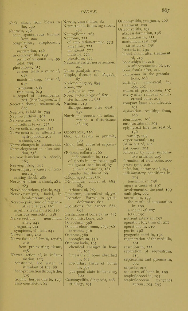 Neck, shock from blows in the, 290 Necrosis, 256 bone, spontaneous fracture from, 200 coagulation-, streptococci, 148 suppuration, 146 in osteomyelitis, 199 result of suppuration, 199 total, 199 phosphorus, 617 carious teetli a cause of, 617 match-making, cause of, 617 symptoms, 618 treatment, 619 a sequel of osteomyelitis, 207. {StsCoagulation.) Necrotic tissue, treatment of, 809 Negroes, keloid in, 755 Nephro-phthisis, 581 Nerve-action in fever, 313 in urethral fever, 332 Nerve-cells in repair, 241 Nerve-centres as affected in hydrophobia, 462 in shock, 2S4 Nerve-changes in tetanus, 444 Nerve-degeneration after sec- tion, 236 Nerve-exhaustion in shock, 283 Nerve-grafting, 243 Nerve-injury a cause of teta- nus, 435 causing shock, 286 Nerve-irritation in shock, 281, . 283 Nerve-operations, plastic, 243 Nerve - paralysis, facial,- in head-tetanus, 442 Nerve-repair, time of regener- ative changes, 239 myelin sheath in, 239, 240 vicarious sensibility, 23S Nerve-section, neuromata after, 241 prognosis, 241 symptoms, clinical, 241 Nerve-suture, 242 Nerve-tissue of brain, repair, 242 from pre-existing tissue, 238 Nerves, action of, in inflam- mation, 123 constrictor, hot water as stimulant of tiic, 88 heat-production through the, 305 trophic, herpes due to, 123 vaso-constrictor, 82 Nerves, vaso-dilator, 82 Neurasthenia following shock, 293 Neuroglioma, 764 Neuroma, 771 of amputation-stumps, 773 amyelinic, 771 malignant, 772 multiple, 772 piexiform, 772 Neuromata after nerve section, 241 Neuro-parnlysis, 277, Nipple, disease of, Paget's, 671 Noli-me-tangere, 654 Noma, 270 bacteria in, 270 Nose, bacteriology of, 820 sterilization of, 821 Nucleus, 219 disappearance after death, 257 Nutrition, process of, inrtam- mation a disturbance of, 119 Odontoma, 770 Odor of breath in pyeemia, 369 Odors, foul, cause of septicse- mia, 343 QLdema, collateral, 88 inflammation in, 112 of glottis in erysipelas, 398 malignant, bacillus of, 67 clinical examples, 163 pseudo-, bacillus of, 69 Qisophagectomy, 6S6 OEsophagus, cancer of, 684, 6S5 stricture of, 685 Omentum, tuberculosis of, 570 Operation, Porro's, in ostitis deformans, 602 Operations for cancer, 682, 693 Ossification of bone-callus, 247 Osteoblasts, bone, 246 Osteoclasts, 598 Osteoid chondroma, 765, 768 sarcoma, 716 Osteoma, 769 spongiosum, 770 Osteomalacia, 597 chemical changes in bone in, 599 lime-salts of bone absorbed i'l. 597 meduilarv tissue of bones in, 598 puerperal state inlluencing, 600 Osteomyelitis, diagnosis, 206 etiology, 194 Osteomyelitis, prognosis, 208 treatment, 209 Osteomyelitis, 193 abscess-formation, 198 amputation in, 211 anatomical seat, 196 situation of, 196 bacteria in, 194 blood-clot in after-treatment of, 215 bone-chips in, 216 in after-treatment of, 216 bone fistula after, 214 carcinoma in the granula- tions, 208 cartilage, epiphyseal, in, 199, 201 causes of, predisposing, 197 cavity after removal of ne- crosed bone, 201 compact bone not affected, '97 dislocation resulUng from, 208 eburnation, 208 endocarditis in, 204 epiphyseal line the seat of, 196 variety, 203 experimental, 194 fat in pus of, 204 flat bones, 203 follovi^ed by acute suppura- tive arthritis, 205 formation of new bone, 200 grave type, 206 infection, entrance of, 195 inflammatory conditions in, 204 leuctemia in, 198 injury a cause of, 197 involvernentof the joint, 199 multiplex, 202 necrosis in, 199 the result of suppuration in, 199 a sequel of, 207 total, 199 nutrient artery in, 197 operation for, time of, 211 operations in, 210 pus in, 198 pyogenic cocci in, 194 regeneration of the medulla, 201 resection in, 212 separation of sequestrum, 213 septicrcmia and pytemia in, 202 sequelre, 207 sequestra of bone in, 199 staphylococci in, 194 staphylococcus pyogenes aureus, 194, 195