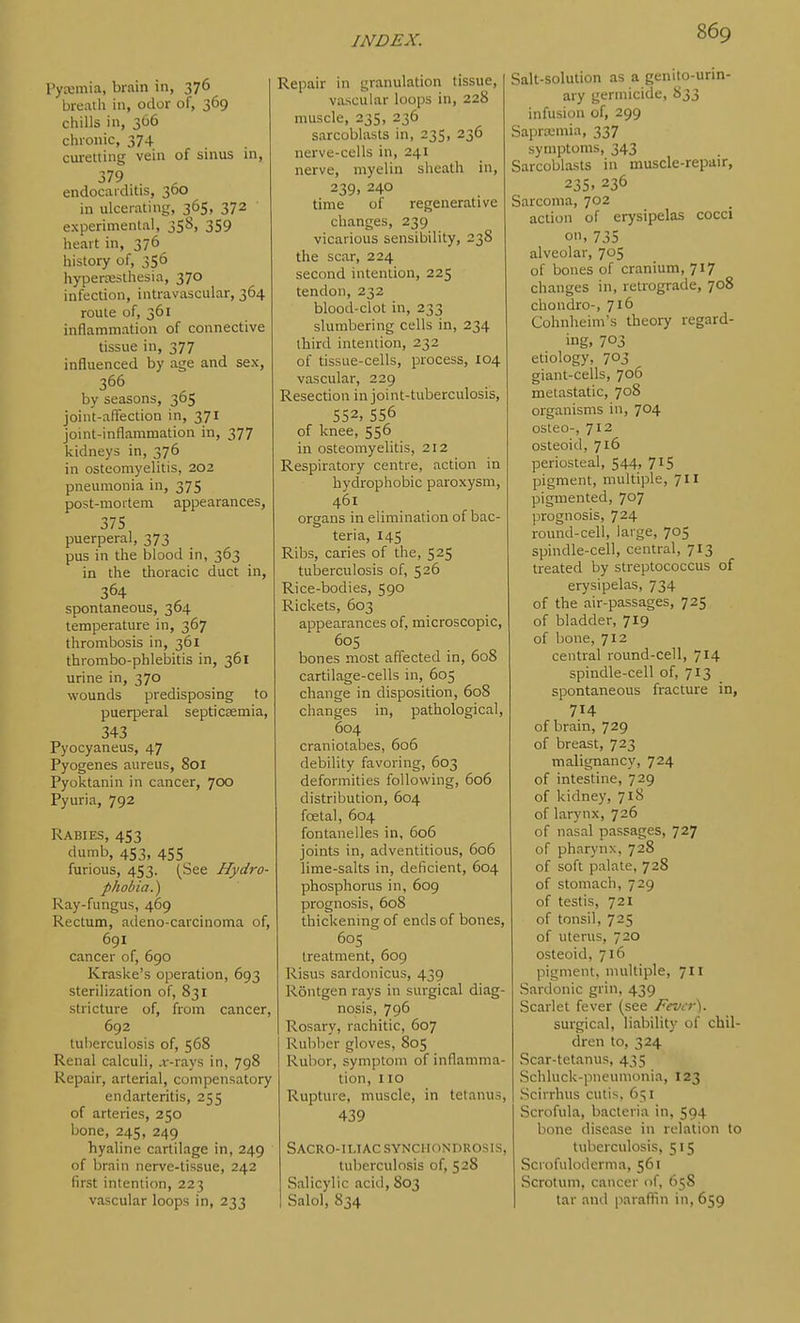I'yxmia, brain in, 376 breath in, odor of, 369 chills in, 366 chronic, 374 curetting vein of sinus in, 379 endocaiditis, 360 in ulcerating, 365, 372 experimental, 358, 359 heart in, 376 history of, 356 hypertesthesia, 370 infection, intravascular, 364 route of, 361 inflammation of connective tissue in, 377 influenced by age and sex, 366 by seasons, 365 joint-aflfection in, 371 joint-inflammation in, 377 kidneys in, 376 in osteomyelitis, 202 pneumonia in, 375 post-mortem appearances, 375 puerperal, 373 pus in the blood in, 363 in the thoracic duct in, 364 spontaneous, 364 temperature in, 367 thrombosis in, 361 thrombo-phlebitis in, 361 urine in, 370 wounds predisposing to puerperal septicaemia, 343 Pyocyaneus, 47 Pyogenes aureus, 801 Pyoktanin in cancer, 700 Pyuria, 792 Rabies, 453 dumb, 453, 455 furious, 453. (See Hydro- phobia.) Ray-fungus, 469 Rectum, adeno-carcinoma of, 691 cancer of, 690 Kraske's operation, 693 sterilization of, 831 stricture of, from cancer, 692 tuberculosis of, 568 Renal calculi, ,r-rays in, 798 Repair, arterial, compensatory endarteritis, 255 of arteries, 250 bone, 245, 249 hyaline cartilage in, 249 of brain nerve-tissue, 242 first intention, 223 vascular loops in, 233 Repair in granulation tissue, vascular loops in, 228 muscle, 235, 236 sarcoblasts in, 235, 236 nerve-cells in, 241 nerve, myelin sheath in, 239, 240 time of regenerative changes, 239 vicarious sensibility, 238 the scar, 224 second intention, 225 tendon, 232 blood-clot in, 233 slumbering cells in, 234 third intention, 232 of tissue-cells, process, 104 vascular, 229 Resection in joint-tuberculosis, 552, 556 of knee, 556 in osteomyelitis, 212 Respiratory centre, action in hydrophobic paroxysm, 461 organs in elimination of bac- teria, 14s Ribs, caries of the, 525 tuberculosis of, 526 Rice-bodies, 590 Rickets, 603 appearances of, microscopic, 605 bones most affected in, 608 cartilage-cells in, 605 change in disposition, 608 changes in, pathological, 604 craniotabes, 606 debility favoring, 603 deformities following, 606 distribution, 604 foetal, 604 fontanelles in, 606 joints in, adventitious, 606 lime-salts in, deficient, 604 phosphorus in, 609 prognosis, 608 thickening of ends of bones, 605 treatment, 609 Risus sardonicus, 439 Rontgen rays in surgical diag- nosis, 796 Rosary, rachitic, 607 Rubber gloves, 805 Rubor, symptom of inflamma- tion, no Rupture, muscle, in tetanus, 439 Sacro-iliac synchondrosis, tuberculosis of, 528 Salicylic acid, 803 Salol, 834 Salt-solution as a genito-urin- ary germicide, S33 infusion of, 299 Saprwmia, 337 symptoms, 343 Sarcoblasts in muscle-repair, 235. 236 Sarcoma, 702 action of erysipelas cocci on, 735 alveolar, 705 of bones of cranium, 717 changes in, retrograde, 708 chondro-, Jib Cohnheim's theory regard- ing, 703 etiology, 703 giant-cells, 706 metastatic, 708 organisms in, 704 osteo-, 712 osteoid, 716 periosteal, 544, 715 pigment, multiple, 711 pigmented, 707 prognosis, 724 round-cell, large, 705 spindle-cell, central, 713 treated by streptococcus of erysipelas, 734 of the air-passages, 725 of bladder, 719 of bone, 712 central round-cell, 714 spindle-cell of, 713 spontaneous fracture in, 714 of brain, 729 of breast, 723 malignancy, 724 of intestine, 729 of kidney, 718 of larynx, 726 of nasal passages, 727 of pharynx, 728 of soft palate, 728 of stomach, 729 of testis, 721 of tonsil, 725 of uterus, 720 osteoid, 716 pigment, multiple, 711 Sardonic grin, 439 Scarlet fever (see Fever). surgical, liability of chil- dren to, 324 Scar-tetanus, 435 Schluck-pneumonia, 123 Scirrhus cutis, 651 Scrofula, bacteria in, 594 bone disease in relation to tuberculosis, 515 Scrofuloderma, 561 Scrotum, cancer of, 658 tar and paraftin in, 659