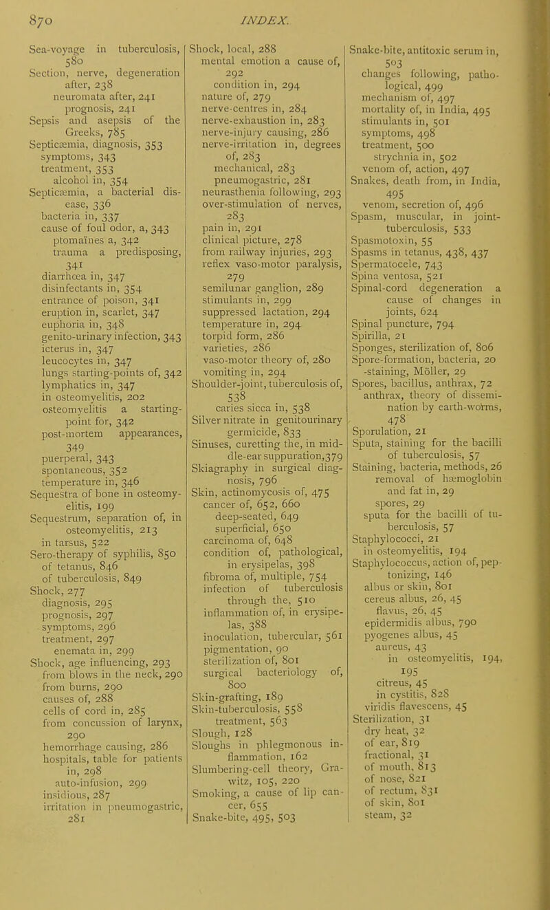 Sea-voyage in tuberculosis, 580 Section, nerve, degeneration after, 238 neuromata after, 241 prognosis, 241 Sepsis and asepsis of tlie Greeks, 785 Septictemia, diagnosis, 353 symptoms, 343 treatment, 353 alcohol in, 354 SepticEemia, a bacterial dis- ease, 336 bacteria in, 337 cause of foul odor, a, 343 ptomaines a, 342 trauma a predisposing, 341 diarrhoea in, 347 disinfectants in, 354 entrance of poison, 341 eruption in, scarlet, 347 euphoria in, 34S genito-urinary infection, 343 icterus in, 347 leucocytes in, 347 lungs starting-points of, 342 lymphatics in, 347 in osteomyelitis, 202 osteomyelitis a starting- point for, 342 post-mortem appearances, 349 puerperal, 343 spontaneous, 352 temperature in, 346 Sequestra of bone in osteomy- elitis, 199 Sequestrum, separation of, in osteomyelitis, 213 in tarsus, 522 Sero-therapy of syphilis, 850 of tetanus, 846 of tuberculosis, 849 Shock,277 diagnosis, 295 prognosis, 297 symptoms, 296 treatment, 297 enemata in, 299 Shock, age influencing, 293 from blows in the neck, 290 from burns, 290 causes of, 288 cells of cord in, 285 from concussion of larjnix, 290 hemorrhage causing, 286 hospitals, table for patients in, 298 nuto-infusion, 299 insidious, 287 irritation in pneuniogastric, 281 Shock, local, 288 mental emotion a cause of, 292 condition in, 294 nature of, 279 nerve-centres in, 284 nerve-exhaustion in, 283 nerve-injury causing, 286 nerve-irriiation in, degrees of, 283 mechanical, 283 pneuniogastric, 281 neurasthenia following, 293 over-stimulation of nerves, 283 pain in, 291 clinical picture, 278 from railway injuries, 293 reflex vaso-motor paralysis, 279 semilunar ganglion, 289 stimulants in, 299 suppressed lactation, 294 temperature in, 294 torpid form, 286 varieties, 286 vaso-motor theory of, 280 vomiting in, 294 Shoulder-joint, tuberculosis of, 538 caries sicca in, 538 Silver nitrate in genitourinary germicide, 833 Sinuses, curetting the, in mid- dle-ear suppuration,3 79 Skiagraphy in surgical diag- nosis, 796 Skin, actinomycosis of, 475 cancer of, 652, 660 deep-seated, 649 superficial, 650 carcinoma of, 648 condition of, pathological, in erysipelas, 398 fibroma of, multiple, 754 infection of tuberculosis through the, 510 inflammation of, in erysipe- las, 388 inoculation, tubercular, 561 pigmentation, 90 sterilization of, 801 surgical bacteriology of, Soo Skin-grafting, 189 Skin-tuberculosis, 558 treatment, 563 Slough, 128 Sloughs in phlegmonous in- flammation, 162 Slumbering-cell theory, Gra- witz, 105, 220 Smoking, a cause of lip can- cer, 655 Snake-bite, 495, 503 Snake-bite, antitoxic serum in, 503 changes following, patho- logical, 499 mechanism of, 497 mortality of, in India, 495 stimulants in, 501 symptoms, 498 treatment, 500 strychnia in, 502 venom of, action, 497 Snakes, death from, in India, 495 venom, secretion of, 496 Spasm, muscular, in joint- tuberculosis, 533 Spasmotoxin, 55 Spasms in tetanus, 438, 437 Spermatocele, 743 Spina ventosa, 521 Spinal-cord degeneration a cause of changes in joints, 624 Spinal puncture, 794 Spirilla, 21 Sponges, sterilization of, 8o5 Spore-formation, bacteria, 20 -staining, Moller, 29 Spores, bacillus, anthrax, 72 anthrax, theory of dissemi- nation by earth-wotms, 478 Sporulation, 21 Sputa, staining for the bacilli of tuberculosis, 57 Staining, Ijacteria, methods, 26 removal of haemoglobin and fat in, 29 spores, 29 sputa for the bacilli of tu- berculosis, 57 Staphylococci, 21 in osteomyelitis, 194 Staphylococcus, action of, pep- tonizing, 146 albus or skin, 801 cereus albus, 26, 45 flavus, 26, 45 epidermidis albus, 790 pyogenes albus, 45 aureus, 43 in osteomyelitis, 194, 195 citreus, 45 in cystitis, 828 viridis flavescens, 45 Sterilization, 31 dry heat, 32 of ear, 819 fractional, 31 of mouth. 813 of nose, 821 i of rectum, S31 of skin, 801 steam, 32