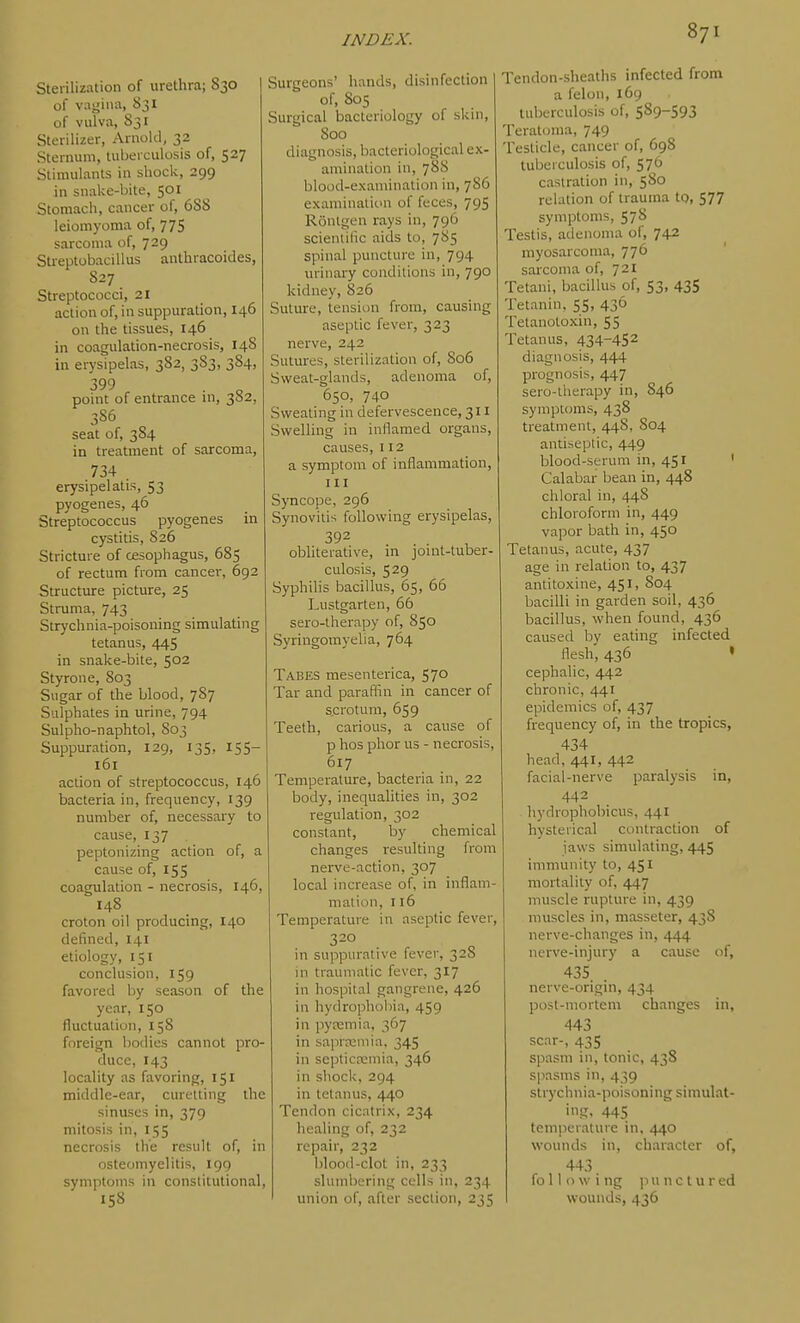 Sterilization of urethra; 830 of vagina, 83I of vulva, 831 Sterilizer, Arnold, 32 Sternum, tuberculosis of, 527 Stimulants in shock, 299 in snake-bite, 501 Stomach, cancer of, 688 leiomyoma of, 775 sarcoma of, 729 SU-eptobacillus authracoides, S27 Streptococci, 21 action of, in suppuration, 146 on the tissues, 146 in coagulation-necrosis, 148 in erysipelas, 382, 383, 384, '399 . „ point of entrance in, 382, 386 seat of, 384 in treatment of sarcoma, 734 erysipelatis, 53 pyogenes, 46 Streptococcus pyogenes in cystitis, 826 Stricture of cesophagus, 685 of rectum from cancel-, 692 Structure picture, 25 Struma, 743 Strychnia-poisoning simulating tetanus, 445 in snake-bite, 502 Styrone, 803 Sugar of the blood, 787 Sulphates in urine, 794 Sulpho-naphtol, 803 Suppuration, 129, 135, 155- 161 action of streptococcus, 146 bacteria in, frequency, 139 number of, necessary to cause, 137 peptonizing action of, a cause of, 155 coagulation - necrosis, 146, 148 croton oil producing, 140 defined, 141 etiology, 151 conclusion, 159 favored by season of the year, 150 fluctuation, 158 foreign bodies cannot pro- duce, 143 locality as favoring, 151 middle-ear, curetting the sinuses in, 379 mitosis in, 155 necrosis the result of, in osteomyelitis, 199 symptoms in constitutional, 158 Surgeons' hands, disinfection of, 805 Surgical bacteriology of skin, 800 diagnosis, bacteriological ex- amination in, 788 blood-examination in, 7S6 examination of feces, 795 Ronlgen rays in, 796 scieniilic aids to, 785 spinal puncture in, 794 urinary conditions in, 790 kidney, 826 Suture, tension from, causing aseptic fever, 323 nerve, 242 Sutures, sterilization of, 806 Sweat-glands, adenoma of, 650, 740 Sweating in defervescence, 311 Swelling in inflamed organs, causes, 112 a symptom of inflammation, III Syncope, 296 Synovitis following erysipelas, 392 obliterative, in joint-tuber- culosis, 529 Syphilis bacillus, 65, 66 Lustgarten, 66 sero-therapy of, 850 Syringomyelia, 764 Tabes mesenterica, 570 Tar and paraffin in cancer of scrotum, 659 Teeth, carious, a cause of p hos phor us - necrosis, 617 Temperature, bacteria in, 22 body, inequalities in, 302 regulation, 302 constant, by chemical changes resulting from nerve-action, 307 local increase of, in inflam- mation, 116 Temperature in aseptic fever, 320 in suppurative fever, 328 in traumatic fever, 317 in hospital gangrene, 426 in hydrophobia, 459 in pyremia, 367 in saprreuiia, 345 in septicajmia, 346 in shock, 294 in tetanus, 440 Tendon cicatrix, 234 healing of, 232 repair, 232 blood-clot in, 233 slumbering cells in, 234 union of, after section, 235 Tendon-sheaths infected from a felon, 169 tuberculosis of, 589-593 Teratoma, 749 Testicle, cancer of, 698 tuberculosis of, 576 castration in, 580 relation of trauma to, 577 symptoms, 578 Testis, adenoma of, 742 myosarcoma, 776 sarcoma of, 721 Tetani, bacillus of, 53, 435 Tetanin, 55, 436 Tetanotoxin, 55 Tetanus, 434-452 diagnosis, 444 prognosis, 447 sero-therapy in, 846 symptoms, 438 treatment, 448, 804 antiseptic, 449 blood-serum in, 451 ' Calabar bean in, 448 chloral in, 448 chloroform in, 449 vapor bath in, 450 Tetanus, acute, 437 age in relation to, 437 antitoxine, 451, 804 bacilli in garden soil, 436 bacillus, when found, 436 caused by eating infected flesh, 436 • cephalic, 442 chronic, 441 epidemics of, 437 frequency of, in the tropics, 434 head, 441, 442 facial-nerve paralysis in, 442 hydrophobicus, 441 hysterical contraction of laws simulating, 445 immunity to, 451 mortality of, 447 muscle rupture in, 439 muscles in, masseter, 43S nerve-changes in, 444 nerve-injury a cause of, 435 nerve-origin, 434 post-mortem changes in, 443 scar-, 435 spasm in, tonic, 43S spasms in, 439 strychnia-poisoning simulat- i!?. 445 temperature in, 440 wounds in, character of, 443 fo 11 o w i ng ]ni n c t u r ed wounds, 436