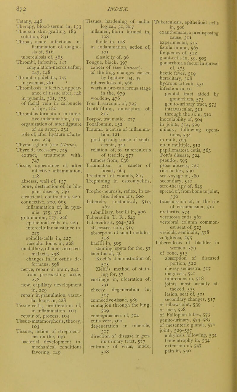 Tetany, 446 Therapy, blood-serum in, 153 Thiersch skin-grafiiiig, 189 solution, 831 Throat, acute infectious in- flammation of, diagno- sis of, 816 tuberculosis of, 565 Thrombi, infective, 147 coagulation-necrosis after, 147, 148 Thrombo-phlebitis, 147 in pycemia, 361 • Thrombosis, infective, appear- ance of tissue after, 148 in pycemia, 361, 375 of facial vein in carbuncle of lips, 180 Thrombus formation in infec- tive inflammation, 147 organization of, after ligature of an artery, 252 role of, after ligature of arte- ries, 254 Thymus gland (see Glana). Thyroid, accessory, 745 extract, treatment with, 747 Tissue, appearance of, after infective inflammation, 148 abscess, wall of, 157 bone, destruction of, in hip- joint disease, 536 cicatricial, contraction, 226 connective, 220, 665 inflammation of, in pyae- mia, 375, 376 granulation, 157, 226 epithelioid cells in, 229 intercellular substance in, 229 spindle-cells in, 227 vascular loops in, 228 medullary, of bones in osteo- malacia, 59S changes in, in ostitis de- formans, 59S nerve, repair in brain, 242 from pre-existing tissue, 238 new, capillary development in, 229 repair in granulation, vascu- lar loops in, 228 Tissue-cells, proliferation of, in inflammation, 104 repair of, process, 104 Tissue-metamorphosis, theory, 103 Tissues, action of streptococ- cus on the, 146 bacterial development in, mechanical conditions favormg, 149 Tissues, hardening of, patho- logical, 30, 807 inflamed, fibrin formed in, 108 fluids in, 108 in inflammation, action of, lOI elasticity of, 96 Tongue, black, 397 cancer of (see Cancer'). of the frog, changes caused by ligature, 94, 97 tuberculosis of, 566 warts a pre-canceroiis stage in the, 679 wooden-, 476 Tonsil, sarcoma of, 725 Tooth-filling, antiseptics of, 815 Torpor, traumatic, 277 Toxalbumin, 152 Trauma a cause of inflamma- tion, 121 predisposing cause of septi- caemia, 341 relation of, to tuberculosis of testicle, 577 tumors from, 636 Traumatism in cancer of breast, 663 Treatment of wounds, S07 Trephining in osteomyelitis, 211 Tropho-neurosis, reflex, in os- titis deformans, 600 Tubercle, anatomical, 510, 562 submillary, bacilli in, 506 Tulierculin T. R., 849 Tuberculosis, 504-528 abscesses, cold, 519 absorption of small nodules, 518 bacilli in, 505 staining sputa for the, 57 bacillus of, 56 Koch's demonstration of, Ziehl's method of stain- ing for, 57 cartilage in, ulceration of, 531 cheesy degeneration in, 507 connective-tissue, 5S9 contagion through the lung, 509 contagiousness of, 504 cutis vera, 560 degeneration in tubercle, 507 direction of disease in gen- ito-urinary tract, 577 entrance of virus, mode, 508 Tuberculosis, epithelioid cells in, 506 exanthemata, a predisposing cause, 511 experimental, 515 fistula in ano, 567 frec|uency of, 512 giant-cells in, 59, 505 gonorrhaa a factor in spread of. 575 hectic fever, 519 hereditary, 508 hydrops articuli, 531 infection in, 61 genital tract aided by gonorrhcea, 575 genito-urinary tract, 573 intravascular, 511 through the skin, 510 inocidability of, 504 in joints, 514, 529 niiliaiy, following opera- tions, 534 in milk, 509 often multiple, 512 papillomatosa cutis, 563 Pott's disease, 524 pseudo-, 595 psoas abscess, 525 rice-bodies, 590 sea-voyage in, 580 secondary, 510 sero-therapy of, 849 spread of, from bone to joint, 530 transmission of, in the rite of circumcision, 510 urethritis, 574 verrucosa cutis, 562 vertebral column common- est seat of, 523 vesicula seminalis, 578 zoogloeica, 595 Tuberculosis of bladder in women, 579 of bone, 513 absorption of diseased portion, 522 cheesy sequestra, 517 diagnosis, 521 infarctions in, 518 joints most usually at- tacked, 535 lesion, seat of, 521 secondary changes, 517 of elbow-joint, 539 of face, 528 of Fallopian tubes, 573 genito-urinaiy, 573-5^3 of mesenteric glands, 570 joint-, 529-557 ankylosis following, 534 bone-atrophy in, 534 extension of, 547 pain in, 540