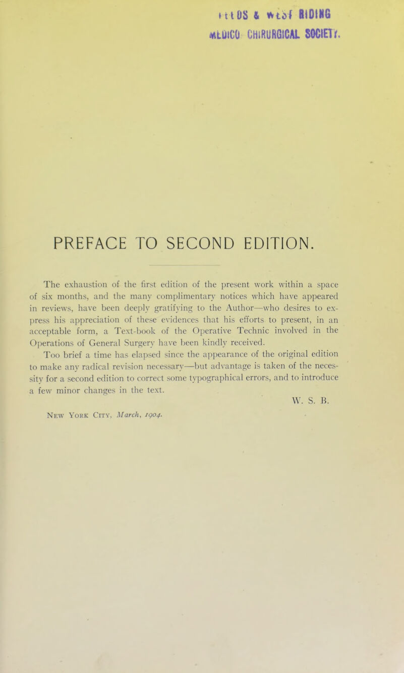 »t tOS & wtof liOIIIG MtuiCO CHiRURGICAl SOGIETr. PREFACE TO SECOND EDITION. The exhaustion of the first edition of the present work within a space of six months, and the many compHmentary notices which have appeared in reviews, have been deeply gratifying to the Author—who desires to ex- press his appreciation of these evidences that his efforts to present, in an acceptable form, a Text-book of the Oj)erative Technic involved in the Operations of General Surgery have been kindly received. Too brief a time has elapsed since the appearance of the original edition to make any radical revision necessary—but advantage is taken of the neces- sity for a second edition to correct some typographical errors, and to introduce a few minor changes in the text. W. S. B. New York City, March, iqo4.