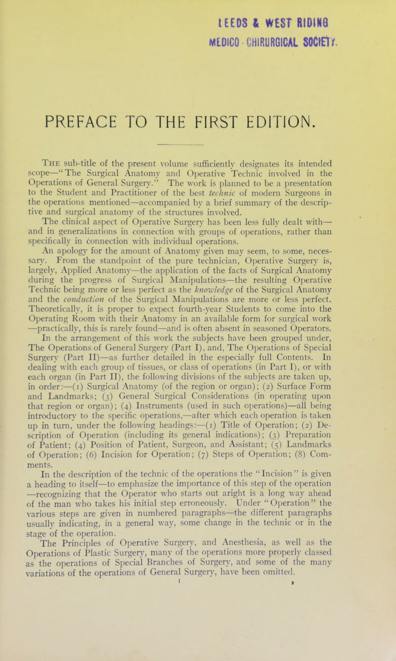 tEEDS It W£ST RtDINB MEDICO CHIRURGICAL SOClEtf. PREFACE TO THE FIRST EDITION. The sub-title of the present volume sufficiently designates its intended scope—The Surgical Anatomy and Operative Technic involved in the Operations of General Surgery. The work is planned to be a presentation to the Student and Practitioner of the best technic of modern Surgeons in the operations mentioned—accompanied by a brief summary of the descrip- tive and surgical anatomy of the structures involved. The clinical aspect of Operative Surgery has been less fully dealt with— and in generalizations in connection with groups of operations, rather than specifically in connection with individual operations. An apology for the amount of Anatomy given may seem, to some, neces- sary. From the standpoint of the pure technician. Operative Surgery is, largely. Applied Anatomy—the application of the facts of Surgical Anatomy during the progress of Surgical Manipulations—the resulting Operative Technic being more or less perfect as the knowledge of the Surgical Anatomy and the conduction of the Surgical Manipulations are more or less perfect. Theoretically, it is proper to expect fourth-year Students to come into the Operating Room with their Anatomy in an available form for surgical work —practically, this is rarely found—and is often absent in seasoned Operators. In the arrangement of this work the subjects ha^'e been grouped under, The Operations of General Surgery (Part I), and, The Operations of Special Surgery (Part II)—as further detailed in the especially full Contents. In dealing with each group of tissues, or class of operations (in Part I), or with each organ (in Part II), the following divisions of the subjects are taken up, in order:—(i) Surgical Anatomy (of the region or organ); (2) Surface Form and Landmarks; (3) General Surgical Considerations (in operating upon that region or organ); (4) Instruments (used in such operations)—all being introductory to the specific operations,—after which each operation is taken up in turn, under the following headings:—(i) Title of Operation; (2) De- scription of Operation (including its general indications); (3) Preparation of Patient; (4) Position of Patient, Surgeon, and Assistant; (5) Landmarks of Operation; (6) Incision for Operation; (7) Steps of Operation; (8) Com- ments. In the description of the technic of the operations the Incision is given a heading to itself—to emphasize the importance of this step of the operation —recognizing that the Operator who starts out aright is a long way ahead of the man who takes his initial step erroneously. Under Operation the various steps are given in numbered paragraphs—the different paragraphs usually indicating, in a general way, some change in the technic or in the stage of the operation. The Principles of Operative Surgery, and Anesthesia, as well as the Operations of Plastic Surgery, many of the operations more properly classed as the operations of Special Branches of Surgery, and some of the many variations of the operations of General Surgery, have been omitted.