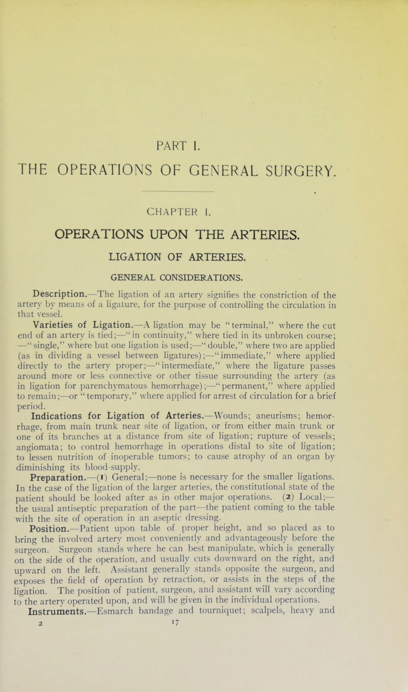 PART I. THE OPERATIONS OF GENERAL SURGERY. CHAPTER 1. OPERATIONS UPON THE ARTERIES. LIGATION OF ARTERIES. GENERAL CONSIDERATIONS. Description.—The ligation of an artery signifies the constriction of the artery by means of a Hgature, for the purpose of controlling the circulation in that vessel. Varieties of Ligation.—A ligation may be terminal, where the cut end of an artery is tied;—in continuity, where tied in its unbroken course; —single, where but one ligation is used;—double, where two are applied (as in dividing a vessel between ligatures);—immediate, where applied directly to the artery proper;—intermediate, where the ligature passes around more or less connective or other tissue surrounding the artery (as in ligation for parenchymatous hemorrhage);—permanent, where applied to remain;—or temporary, where applied for arrest of circulation for a brief period. Indications for Ligation of Arteries.—Wounds; aneurisms; hemor- rhage, from main trunk near site of ligation, or from either main trunk or one of its branches at a distance from site of ligation; rupture of vessels; angiomata; to control hemorrhage in operations distal to site of ligation; to lessen nutrition of inoperable tumors; to cause atrophy of an organ by diminishing its blood-supply. Preparation.—(i) General;—none is necessary for the smaller ligations. In the case of the ligation of the larger arteries, the constitutional state of the patient should be looked after as in other major operations. (2) Local;— the usual antiseptic preparation of the part—the patient coming to the table with the site of operation in an aseptic dressing. Position.—Patient upon table of proper height, and so placed as to bring the involved artery most conveniently and advantageously before the surgeon. Surgeon stands where he can best manipulate, which is generally on the side of the operation, and usually cuts downward on the right, and upward on the left. Assistant generally stands opposite the surgeon, and exposes the field of operation by retraction, or assists in the steps of the ligation. The position of patient, surgeon, and assistant will vary according to the artery operated upon, and will be given in the individual operations. Instruments.—Esmarch bandage and tourniquet; scalpels, heavy and