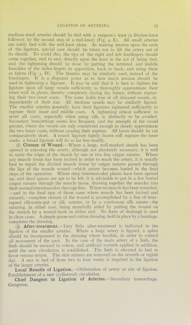 medium-sized arteries should be tied with a surgeon's knot (a friction-knot followed by the second step of a reef-knot) (Fig. 4, E). All small arteries are safely tied with the reef-knot alone. In making tension u])on the ends of the ligature, special care should be taken not to lift the artery out of its sheath. To avoid this, the tips of the right and left forefingers should come together, end to end, directly upon the knot in the act of being tied, and the tightening should be done by putting the terminal and middle knuckles of the index-fingers in apposition, back to back, and using them as fulcra (Fig. 3, D). The thumbs may be similarly used, instead of the forefingers. It is a disputed point as to how much tension should be used in tightening a ligature. It may be said that it is best to tighten the ligature upon all large vessels sufficiently to thoroughly approximate their inner wall in pleats, thereby completely closing the lumen, without ruptur- ing their two inner coats. The same holds true of all diseased vessels, in- dependently of their size. All medium vessels may be similarly ligated. The smaller arteries generally have their ligatures tightened sufficiently to rupture their inner and middle coats. A tightening almost sufficient to sever all coats, especially when using silk, is distinctly to be avoided. Secondary hemorrhage seems less frecjuent, and the strength of the vessel greater, where the vessels are only constricted enough to closely approximate the two inner coats, without causing their rupture. All knots should be cut comparatively short. A round ligature tightly drawn will rupture the inner coats; a broad ligature will do so far less readily. (i) Closujce of Wound.—Where a large, well-marked sheath has been opened in exposing the artery, although not absolutely necessary, it is well to unite the edges of the sheath by one or two fine catgut sutures. Where any muscle tissue has been incised in order to reach the artery, it is usually best to repair the divided muscle tissue by catgut sutures passed through the lips of the muscle wound—which suture becomes buried in the final steps of the operation. Where deep intermuscular planes have been opened up, and dead sjiaces are apt to be left, it is advisable to put in a few buried catgut sutures through the muscle tis.sue, drawing together the muscles into their normal intermuscular cleavage Hne. Where no muscle has been wounded, —and in the final stej) of those cases where muscle has been incised and sutured,—complete closure of the wound is accomplished by a line of inter- rupted silkworm-gut or silk sutures, or by a continuous silk suture—the suturing, in either case, being materially aided by putting the wound on the stretch by a wound-hook in either end. No form of drainage is used in clean cases. A simple gauze and cotton dressing, held in place by a bandage, completes the dressing. (j) After-treatment.—Very little after-treatment is indicated in the ligation of the smaller arteries. Where a large artery is ligated, a splint should be incorporated in the dressing where feasible, in order to control all movement of the part. In the case of the main artery of a limb, the limb should be encased in cotton, and artificial warmth applied in addition, until the new circulation is established. The limb is elevated in bed to favor venous return. The skin sutures are removed on the seventh or eighth day. A rest in bed of from two to four weeks is required in the ligation of the larger arteries. Local Results of Ligation.—Obliteration of artery at site of ligation. Establishment of a new (collateral) circulation. Chief Dangers in Ligation of Arteries.—Secondary hemorrhage. Gangrene.