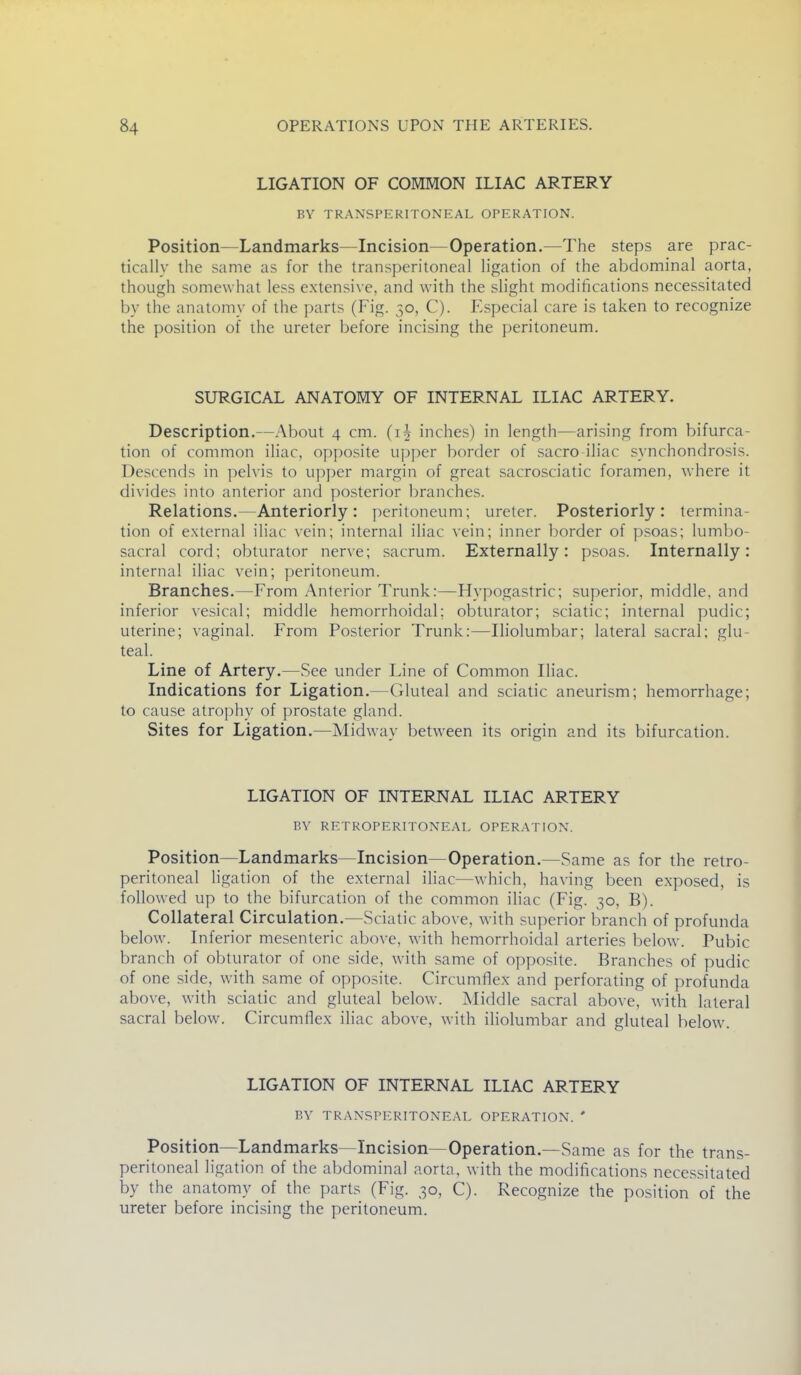 LIGATION OF COMMON ILIAC ARTERY BY TRANSPERITONEAL OPERATION. Position—Landmarks—Incision—Operation.—The steps are prac- tically the same as for the transperitoneal ligation of the abdominal aorta, though somewhat less extensive, and with the slight modifications necessitated by the anatomy of the parts (Fig. 50, C). Especial care is taken to recognize the position of the ureter before incising the peritoneum. SURGICAL ANATOMY OF INTERNAL ILIAC ARTERY. Description.—About 4 cm. (ih inches) in length—arising from bifurca- tion of common iliac, opposite upper border of sacro iliac synchondrosis. Descends in pelvis to upper margin of great sacrosciatic foramen, where it divides into anterior and posterior branches. Relations.—Anteriorly: peritoneum; ureter. Posteriorly: termina- tion of external iliac vein; internal iliac vein; inner border of psoas; lumbo- sacral cord; obturator ner\e; sacrum. Externally: psoas. Internally: interna! iliac vein; peritoneum. Branches.—From Anterior Trunk:—Hypogastric; superior, middle, and inferior vesical; middle hemorrhoidal; obturator; sciatic; internal pudic; uterine; vaginal. From Posterior Trunk:—Iliolumbar; lateral sacral; glu- teal. Line of Artery.—See under Line of Common Iliac. Indications for Ligation.—Gluteal and sciatic aneurism; hemorrhage; to cause atrophy of prostate gland. Sites for Ligation.—Midway between its origin and its bifurcation. LIGATION OF INTERNAL ILIAC ARTERY BY RETROPERITONEAL OPERATION. Position—Landmarks Incision—Operation.—Same as for the retro- peritoneal ligation of the external iliac—which, having been exposed, is followed up to the bifurcation of the common iliac (Fig. 30, B). Collateral Circulation.—Sciatic above, with superior branch of profunda below. Inferior mesenteric above, with hemorrhoidal arteries below. Pubic branch of obturator of one side, with same of opposite. Branches of pudic of one side, with same of opposite. Circumflex and perforating of profunda above, with sciatic and gluteal below. IMiddle sacral above, with lateral sacral below. Circumflex iliac above, with iliolumbar and gluteal below. LIGATION OF INTERNAL ILIAC ARTERY BY TRANSPERITONEAL OPERATION. ' Position—Landmarks—Incision—Operation.—Same as for the trans- peritoneal ligation of the abdominal aorta, with the modifications necessitated by the anatomy of the parts (Fig. 30, C). Recognize the position of the ureter before incising the peritoneum.