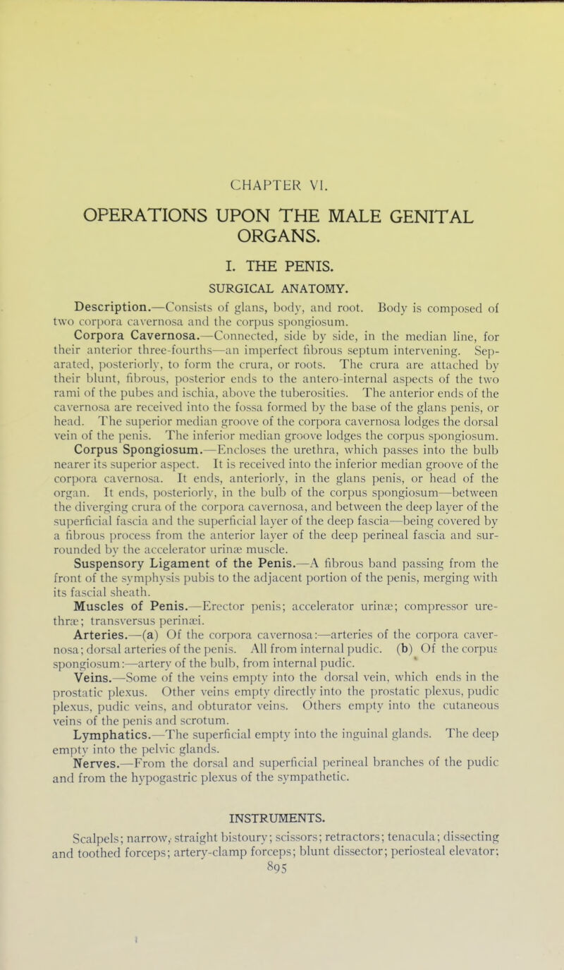 CHAPTER VI. OPERATIONS UPON THE MALE GENITAL ORGANS. L THE PENIS. SURGICAL ANATOMY. Description.—Consists of glans, body, and root. Body is composed of two corpora cavernosa and the corpus spongiosum. Corpora Cavernosa.—Connected, side by side, in the median line, for their anterior three-fourths—an imperfect fibrous septum intervening. Sep- arated, posteriorly, to form the crura, or roots. The crura are attached by their blunt, fibrous, posterior ends to the antero-internal aspects of the two rami of the pubes and ischia, above the tuberosities. The anterior ends of the cavernosa are received into the fossa formed by the base of the glans penis, or head. The superior median groove of the corpora cavernosa lodges the dorsal vein of the penis. The inferior median groove lodges the corpus spongiosum. Corpus Spongiosum.—Encloses the urethra, which passes into the bulb nearer its superior aspect. It is received into the inferior median groove of the corpora cavernosa. It ends, anteriorly, in the glans penis, or head of the organ. It ends, posteriorly, in the bulb of the corpus spongiosum—between the diverging crura of the corpora cavernosa, and between the deep layer of the superficial fascia and the superficial layer of the deep fascia—being covered by a fibrous process from the anterior layer of the deep perineal fascia and sur- rounded by the accelerator urinoe muscle. Suspensory Ligament of the Penis.—A fibrous band passing from the front of the symi)hysis pubis to the adjacent portion of the penis, merging with its fascial sheath. Muscles of Penis.—Erector penis; accelerator urina;; compressor ure- thvvc; transversus perina^i. Arteries.—(a) Of the corpora cavernosa:—arteries of the corpora caver- nosa; dorsal arteries of the penis. All from internal ])udic. (b) Of the corpus spongiosum:—artery of the bulb, from internal pudic. Veins.—Some of the veins empty into the dorsal vein, which ends in the prostatic plexus. Other veins empty directly into the prostatic plexus, pudic plexus, pudic veins, and obturator veins. Others empty into the cutaneous veins of the penis and scrotum. Lymphatics.—The superficial empty into the inguinal glands. The deep empty into the pelvic glands. Nerves.—From the dorsal and superficial perineal branches of the pudic and from the hypogastric plexus of the sympathetic. INSTRUMENTS. Scalpels; narrow,- straight bistoury; scissors; retractors; tenacula; dissecting and toothed forceps; artery-clamp forceps; blunt dissector; periosteal elevator; 895 I