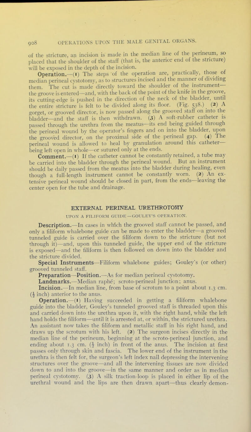 of the Stricture, an incision is made in the median hne of the perineum, so placed that the shoulder of the staff (that is, the anterior end of the stricture) will be exj^osed in the depth of the incision. Operation—(I) The steps of the operation are, practically, those of median perineal c\ stotomy, as to structures incised and the manner of dividmg them. The cut is made directly toward the shoulder of the instrument— the groove is entered—and, with the back of the point of the knife in the groove, its cutting-edge is pushed in the direction of the neck of the bladder, until the entire stricture is felt to be divided along its floor. (Fig. 538.) _ (2) A gorget, or grooved director, is now passed along the grooved staff on into the bladder—and the staff is then withdrawn. (3) A soft-rubber catheter is passed through the urethra from the meatus—its end being guided through the perineal wound by the operator's fingers and on into the bladder, upon the grooved director, on the proximal side of the perineal gap. (4) The perineal wound is allowed to heal by granulation around this catheter- being left open in whole—or sutured only at the ends. Comment.—(I) If the catheter cannot be constantly retained, a tube may be carried into the bladder through the perineal wound. But an instrument should be daily passed from the meatus into the bladder during healing, even though a full-length instrument cannot be constantly worn. (2) An ex- tensive perineal wound should be closed in part, from the ends—leaving the center open for the tube and drainage. EXTERNAL PERINEAL URETHROTOMY UPON A FILIFORM GUIDE — GOULEY'S OPERATION. Description.—In cases in which the grooved staff cannot be passed, and onlv a filiform whalebone guide can be made to enter the bladder—a grooved tunneled guide is carried over the filiform down to the stricture (but not through it)—and, upon this tunneled guide, the upper end of the stricture is exposed—and the fihform is then followed on down into the bladder and the stricture divided. Special Instruments—Filiform whalebone guides; Gouley's (or other) grooved tunneled staff. Preparation—Position.—As for median perineal cystotomy. Landmarks.—Median raphe; scroto-perineal junction; anus. Incision.—In median line, from base of scrotum to a point about 1.3 cm. (^ inch) anterior to the anus. Operation.—(i) Having succeeded in getting a filiform whalebone guide into the bladder, Gouley's tunneled grooved staff is threaded upon this and carried down into the urethra upon it, with the right hand, while the left hand holds the filiform—until it is arrested at, or within, the strictured urethra. An assistant now takes the filiform and metallic staff in his right hand, and draws up the scrotum with his left. (2) The surgeon incises directly in the median line of the perineum, beginning at the scroto-perineal junction, and ending about 1.3 cm. (^ inch) in front of the anus. The incision at first passes only through skin and fascia. The lower end of the instrument in the urethra is then felt for, the surgeon's left index nail depressing the intervening structures over the groove—and all the intervening tissues are now divided down to and into the groove—in the same manner and order as in median perineal cystotomy. (3) A silk traction-loop is placed in either lip of the urethral wound and the lips are then drawn apart—thus clearly demon-