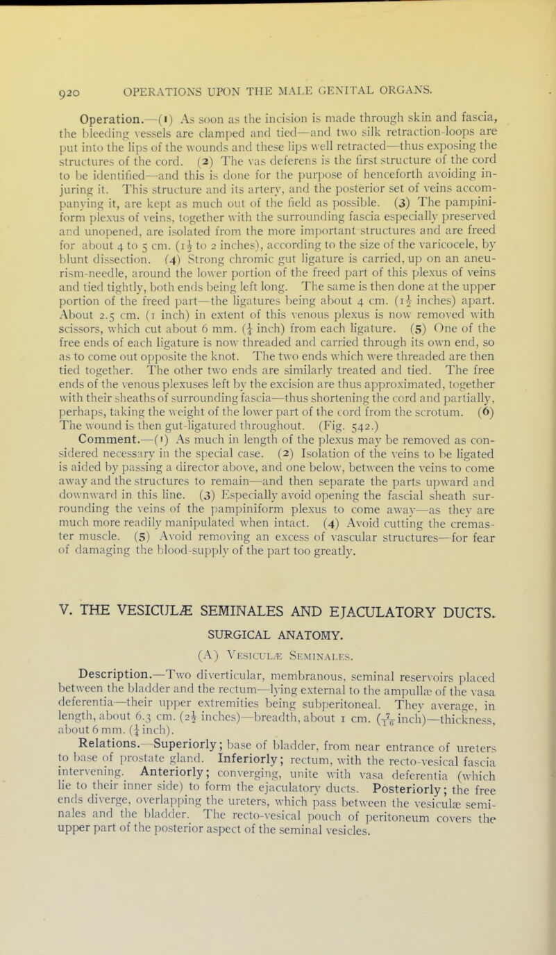 Operation.—(i) As soon as the incision is made through skin and fascia, the bleeding vessels are clamped and tied—and two silk retraction-loops are ])ut into the lips of the wounds and these lips well retracted—thus exposing the structures of the cord. (2) The vas deferens is the first structure of the cord to be identified—and this is done for the purpose of henceforth avoiding in- juring it. This structure and its artery, and the posterior set of veins acconi- panying it, are kept as much out of the field as possible. (3) The pampini- form plexus of veins, together with the surrounding fascia especially preser\ ed and unopened, are isolated from the more imj)ortant structures and are freed for about 4 to 5 cm. (i V to 2 inches), according to the size of the varicocele, by blunt dissection. (4) Strong chromic gut ligature is carried, up on an aneu- rism-needle, around the lower portion of the freed part of this plexus of veins and tied tightly, both ends being left long. The same is then done at the upper portion of the freed part—the ligatures being about 4 cm. (i^ inches) apart. About 2.5 cm. (i inch) in extent of this venous plexus is now removed with scissors, which cut about 6 mm. (j inch) from each ligature. (5) One of the free ends of each ligature is now threaded and carried through its own end, so as to come out opposite the knot. The two ends which were threaded are then tied together. The other two ends are similarly treated and tied. The free ends of the venous plexuses left by the exci.sion are thus approximated, together with their sheaths of surrounding fascia—thus shortening the cord and partially, perhaps, taking the weight of the lower part of the cord from the scrotum. (6) The wound is then gut-ligatured throughout. (Fig. 542.) Comment.—(') As much in length of the plexus may be removed as con- sidered necessary in the special case. (2) Isolation of the veins to be ligated is aided by passing a director above, and one below, between the veins to come away and the structures to remain—and then separate the parts upward and downward in this line. (3) Especially avoid opening the fascial sheath sur- rounding the veins of the pampiniform plexus to come away—as thev are much more readily manipulated when intact. (4) Avoid cutting the cremas- ter muscle. (5) Avoid removing an excess of vascular structures—for fear of damaging the blood-supply of the part too greatly. V. THE VESICUL^ SEMINALES AND EJACULATORY DUCTS, SURGICAL ANATOMY. (A) Vesicul.^: Seminalf.s. Description.—Two diverticular, membranous, seminal reservoirs placed between the bladder and the rectum—h ing external to the ampulhr of the vasa deferentia—their upper extremities being subperitoneal. Thev average, in length, about 6.3 cm. (2^ inches)—breadth, about i cm. (yVinch)—thickness, about 6 mm. (\ inch). ' Relations.—Superiorly; loase of bladder, from near entrance of ureters to base of prostate gland. Inferiorly; rectum, with the recto-vesical fascia intervening. Anteriorly; converging, unite with vasa deferentia (which lie to their inner side) to form the ejaculatory ducts. Posteriorly; the free ends diverge, overlapping the ureters, which pass between the vesicula? semi- nales and the bladder. The recto-vesical pouch of peritoneum covers the upper part of the posterior aspect of the seminal vesicles.