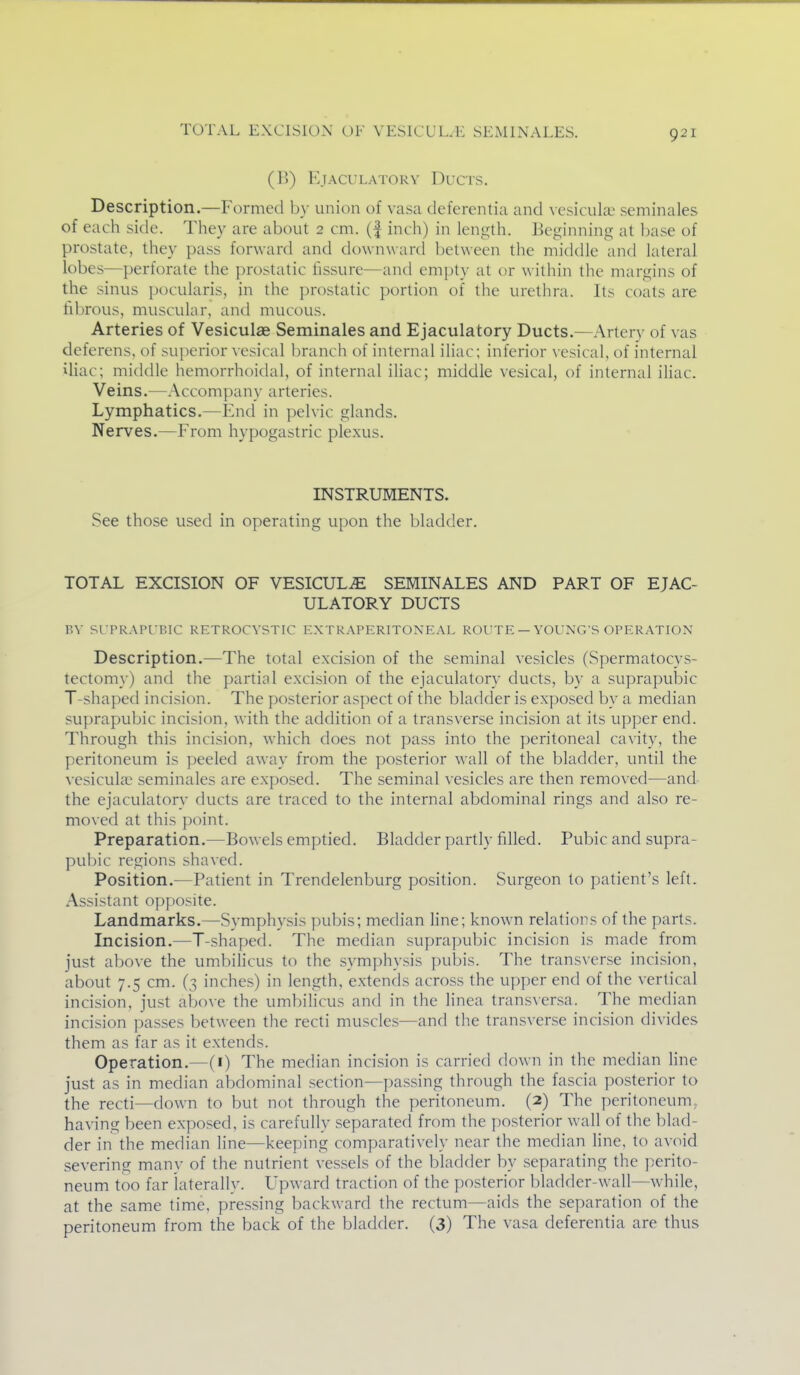 TOTAL EXCISION OF VESICUL.K SEMINALES. (1>) E.IACULATORV DuCTS. Description.—Formed by union of vasa deferentia and vesicukc seminales of each side. They are about 2 cm. (f incii) in length. Beginning at base of prostate, they pass forward and downward l)etween the middle and lateral lobes—perforate the prostatic fissure—and empty at or within the margins of the sinus pocularis, in the prostatic portion of the urethra. Its coats are fibrous, muscular, and mucous. Arteries of Vesiculae Seminales and Ejaculatory Ducts.—Artery of vas deferens, of superior vesical branch of internal iliac; inferior vesical, of internal iliac; middle hemorrhoidal, of internal iliac; middle vesical, of internal iliac. Veins.—Accompany arteries. Lymphatics.—End in pelvic glands. Nerves.—From hypogastric plexus. INSTRUMENTS. See those used in operating upon the bladder. TOTAL EXCISION OF VESICUL^ SEMINALES AND PART OF EJAC- ULATORY DUCTS BV SrPRAPlT.IC RETROCVSTIC E.XTRAPERITONEAL ROUTE — YOUNG'S OPERATION Description.—The total excision of the seminal vesicles (Spermatocys- tectomy) and the partial excision of the ejaculatory ducts, by a suprapubic T-shaped incision. The posterior aspect of the bladder is exposed by a median suprapubic incision, with the addition of a transverse incision at its upper end. Through this incision, which does not pass into the peritoneal cavity, the peritoneum is peeled away from the posterior wall of the bladder, until the vesiculae seminales are exposed. The seminal vesicles are then removed—and the ejaculatory ducts are traced to the internal abdominal rings and also re- moved at this ])oint. Preparation.—Bowels emptied. Bladder partly filled. Pubic and supra- pubic regions shaved. Position.—Patient in Trendelenburg position. Surgeon to patient's left. Assistant opposite. Landmarks.—Symphysis ])ubis; median line; known relations of the parts. Incision.—T-shaped. The median suprapubic incision is made from just above the umbilicus to the symphysis pubis. The trans\erse incision, about 7.5 cm. (3 inches) in length, extends across the upper end of the vertical incision, just above the umbilicus and in the linea transversa. The median incision passes between the recti muscles—and the transverse incision divides them as far as it extends. Operation.—(i) The median inci.sion is carried down in the median line just as in median abdominal section—pas.sing through the fascia posterior to the recti—down to but not through the peritoneum. (2) The peritoneum, having been exposed, is carefully separated from the posterior wall of the blad- der in the median line—keeping comparatively near the median line, to avoid severing manv of the nutrient vessels of the bladder by .separating the perito- neum too far laterally. L^p^ard traction of the posterior bladder-wall—while, at the same time, pressing backward the rectum—aids the separation of the peritoneum from the back of the bladder. (3) The vasa deferentia are thus