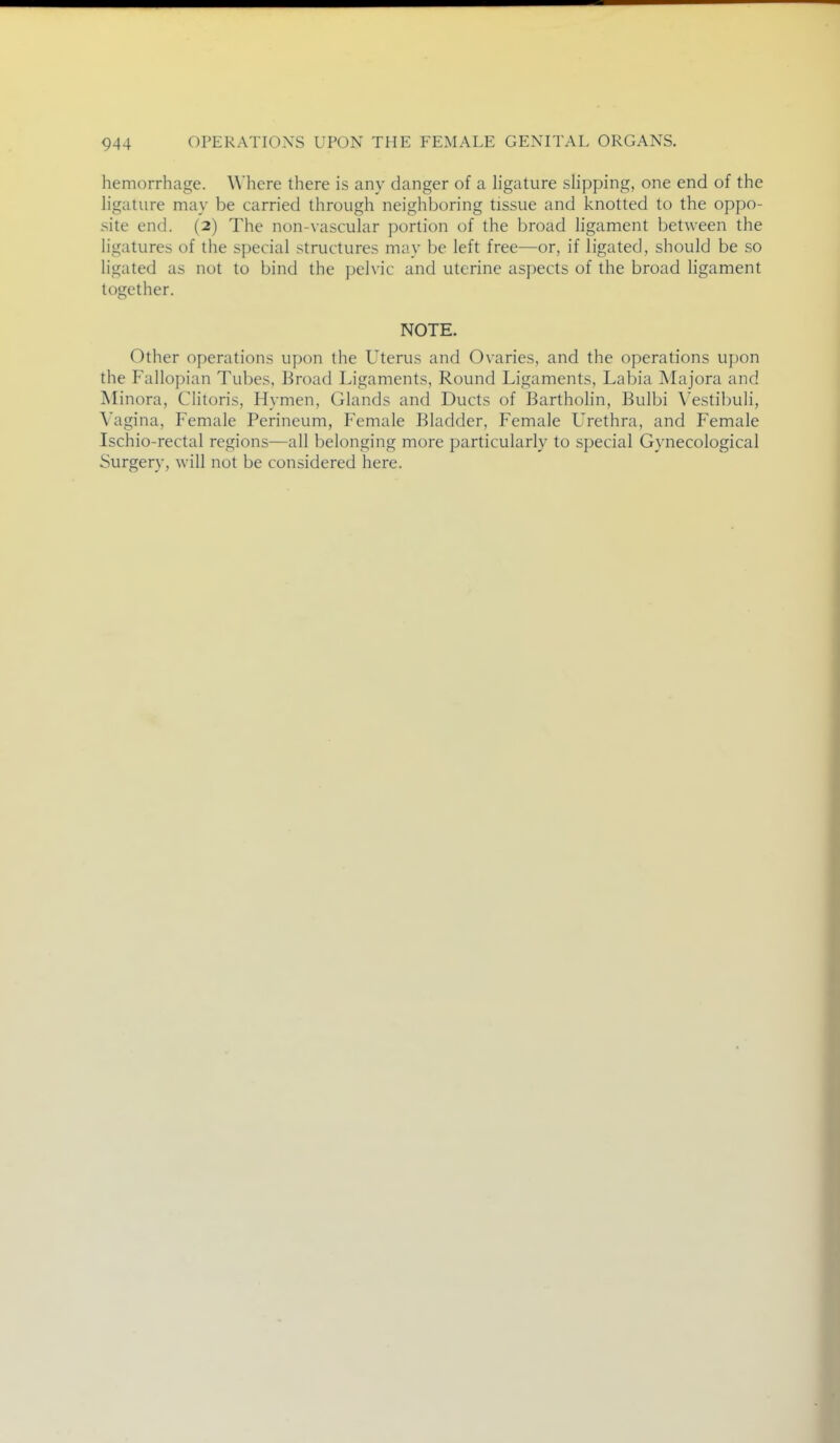 hemorrhage. Where there is any danger of a hgature slipping, one end of the ligature may be carried through neighboring tissue and knotted to the oppo- site end. (2) The non-vascular portion of the broad ligament between the ligatures of the special structures may be left free—or, if ligated, should be so ligated as not to bind the pelvic and uterine aspects of the broad ligament together. NOTE. Other operations upon the Uterus and Ovaries, and the operations upon the Falloi)ian Tubes, Broad Ligaments, Round Ligaments, Labia IVIajora and Minora, Clitoris, Hymen, Glands and Ducts of Bartholin, Bulbi V^estibuli, Vagina, Female Perineum, Female Bladder, Female L'rethra, and Female Ischio-rectal regions—all belonging more particularly to special Gynecological Surgery, will not be considered here.