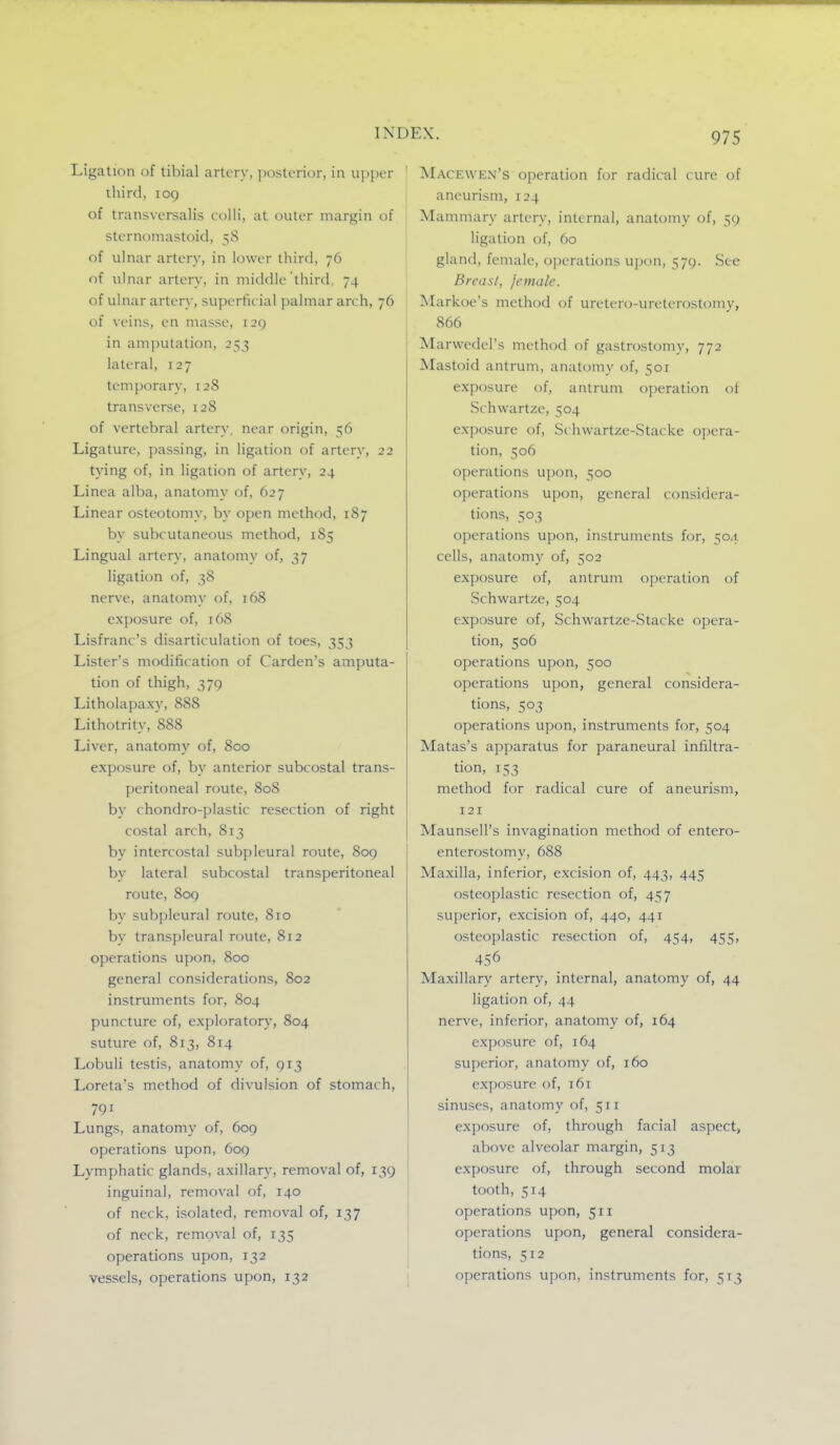 Ligation of tibial artery, jMstcrior, in upper ihird, 109 of transversalis colli, at outer margin of sternomastoid, 58 of ulnar artery, in lower third, 76 of ulnar artery, in middle third, 74 of ulnar artery, superficial palmar arch, 76 of veins, en masse, i2g in amputation, 253 lateral, 127 temporary, 128 transverse, 128 of vertebral artery, near origin, 56 Ligature, passing, in ligation of artery, 22 tying of, in ligation of artery, 24 Linea alba, anatomy of, 627 Linear osteotomy, by open method, 187 by subcutaneous method, 185 Lingual artery, anatomy of, 37 ligation of, 38 nerve, anatomy of, 168 exposure of, 168 Lisfranc's disarticulation of toes, 353 Lister's modification of Garden's amputa- tion of thigh, 379 Litholapaxy, 888 Lithotrity, 888 Liver, anatomy of, 800 exposure of, by anterior subcostal trans- peritoneal route, 808 by chondro-plastic resection of right costal arch, 813 by intercostal subpleural route, 809 by lateral subcostal transperitoneal route, 809 by subpleural route, 810 by transpleural route, 812 operations upon, 800 general considerations, 802 instruments for, 804 puncture of, exploratory, 804 suture of, 813, 814 Lobuli testis, anatomy of, 913 Loreta's method of divulsion of stomach, 791 Lungs, anatomy of, 609 operations upon, 609 Lymphatic glands, axillary, removal of, 139 inguinal, removal of, 140 of neck, isolated, removal of, 137 of neck, removal of, 135 operations upon, 132 vessels, operations upon, 132 ' Macewen's operation for radical cure of aneurism, 124 Mammary artery, internal, anatomy of, 59 ligation of, 60 gland, female, operations upon, 579. See Breast, female. ]Markoe's method of uretero-urelerostomy, 866 Marwedel's method of gastrostomy, 772 Mastoid antrum, anatomy of, 501 exposure of, antrum operation ot Schwartze, 504 exposure of, Schwartze-Stacke opera- tion, 506 operations upon, 500 operations upon, general considera- tions, 503 operations upon, instruments for, 504 cells, anatomy of, 502 exposure of, antrum operation of Schwartze, 504 exposure of, Schwartze-Stacke opera- tion, 506 operations upon, 500 operations upon, general considera- tions, 503 operations upon, instruments for, 504 Matas's apparatus for paraneural infiltra- tion, 153 method for radical cure of aneurism, 121 Maunsell's invagination method of entero- enterostomy, 688 Maxilla, inferior, excision of, 443, 445 osteoplastic resection of, 457 superior, excision of, 440, 441 osteoplastic resection of, 454, 455, 456 Maxillary artery, internal, anatomy of, 44 ligation of, 44 nerve, inferior, anatomy of, 164 exposure of, 164 superior, anatomy of, 160 exposure of, 161 sinuses, anatomy of, 511 exposure of, through facial aspect, above alveolar margin, 513 exposure of, through second molar tooth, 514 operations upon, 511 operations upon, general considera- j tions, 512 I operations ujxin, instruments for, 513