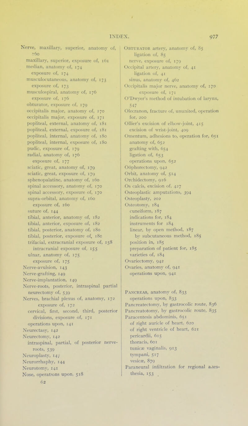 Nerve, maxillary, superior, anatomy of, 7.60 maxillary, su])orior, exposure t>f, 161 median, anatomy of, 174 exposure of, 174 musculocutaneous, anat(.)my of, 173 exposure of, 173 musculospiral, anatomy of, 176 exposure of, 176 obturator, exposure of, 179 occipitalis major, anatomy of, 170 occipitalis major, exposure of, 171 popliteal, external, anatomy of, 181 popliteal, external, exposure of, 181 popliteal, internal, anatomy of, 180 popliteal, internal, exposure of, iSo pudic, exposure of, i yq radial, anatomy of, 176 exposure of, 177 sciatic, great, anatomy of, 179 sciatic, great, exposure of, 179 sphenopalatine, anatomy of, 160 spinal accessory, anatomy of, 170 spinal accessory, exposure of, 170 supra-orbital, anatomy of, 160 exposure of, 160 suture of, 144 tibial, anterior, anatomy of, 182 tibial, anterior, ex[)osure of, 182 tibial, posterior, anatomy of, 180 tibial, posterior, exposure of, i8c trifacial, extracranial exposure of, 158 intracranial exposure of, 155 ulnar, anatomy of, 175 exposure of, 175 Nerve-avulsion, 143 Nerve-grafting, 149 Nerve-implantation, 149 Nerve-roots, posterior, intraspinal partial neurectomy of, 539 Nerves, brachial plexus of, anatomy, 172 exposure of, 172 cervical, first, second, third, posterior divisions, exposure of, 171 operations upon, 141 Neurectasy, 142 Neurectomy, 142 intraspinal, partial, of posterior nerve- roots, 539 Neuroplasty, 14-/ Neurorrhaphy, 144 Neurotomy, 141 Nose, operat'ons upon. 518 OuTURATOR artery, anatomy of, 85 ligation of, 85 nerve, exposure of, 170 Occipital artery, anatomy of, 41 ligation of, 41 sinus, anatomy of, 462 Occipitalis major ner\(.', anatomy of, 170 exposure (jf, i 71 O'Dwyer's method of intubation of larynx, 547 Olecranon, fracture of, ununited, operation for, 200 Ollier's excision of eltjow-joint, 415 excision of wrist-joint, 40() Omentum, adhesions to, operation for, 651 anatomy of, 652 grafting with, 654 ligation of, 653 operations upon, 652 Oophorectomy, ()42 Orbit, anatomy of, 514 Orchidectomy, 916 Os calcis, excision of, 427 Osteoplastic amputations, 394 Osteoplasty, 202 Osteotomy, 1S4 cuneiform, 1S7 indications for, 184 instruments for 184 linear, by open method, 187 by subcutaneous method, 185 position in, 185 preparation of patient for, 185 varieties of, 184 Ovariectomy, 942 Ovaries, anatomy of, 941 operations upon, 941 Pancreas, anatomy of, 833 operations upon, 833 Pancreatectomy, by gastrocolic route, 836 Pancreatotomy, by gastrocolic route, 835 Paracentesis abdominis, 651 of right auricle of heart, 620 of right vcntriilc of heart, 621 pericardii, 615 thoracis, 601 tunica; vaginalis, 913 tympani, 517 vesicae, 879 Paraneural infiltration for regional anes- thesia, 153 _