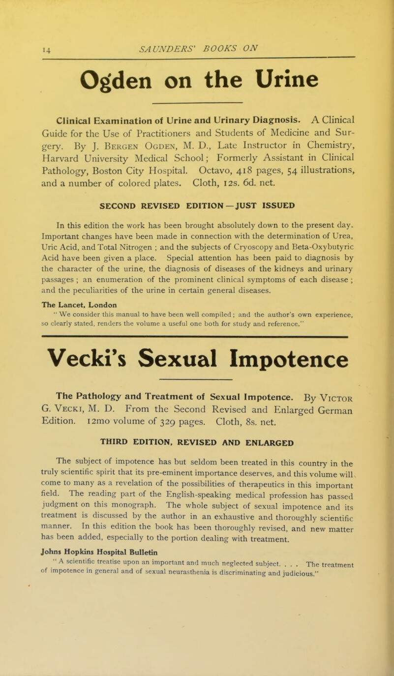 Ogden on the Urine Clinical Examination of Urine and Urinary Diagnosis. A Clinical Guide for the Use of Practitioners and Students of Medicine and Sur- gery. By J. Bergen Ogden, M. D., Late Instructor in Chemistry, Harvard University Medical School; Formerly Assistant in Clinical Pathology, Boston City Hospital. Octavo, 418 pages, 54 illustrations, and a number of colored plates. Cloth, 12s. 6d. net. SECOND REVISED EDITION—JUST ISSUED In this edition the work has been brought absolutely down to the present day. Important changes have been made in connection with the determination of Urea, Uric Acid, and Total Nitrogen ; and the subjects of Cryoscopy and Beta-Oxybutyric Acid have been given a place. Special attention has been paid to diagnosis by the character of the urine, the diagnosis of diseases of the kidneys and urinary passages ; an enumeration of the prominent clinical symptoms of each disease ; and the peculiarities of the urine in certain general diseases. The Lancet, London  We consider this manual to have been well compiled ; and the author's own experience, so clearly stated, renders the volume a useful one both for study and reference. Vecki*s Sexual Impotence The Pathology and Treatment of Sexual Impotence. By Victor G. Vecki, M. D. From the Second Revised and Enlarged German Edition. i2mo volume of 329 pages. Cloth, 8s. net. THIRD EDITION, REVISED AND ENLARGED The subject of impotence has but seldom been treated in this country in the truly scientific spirit that its pre-eminent importance deserves, and this volume will come to many as a revelation of the possibilities of therapeutics in this important field. The reading part of the English-speaking medical profession has passed judgment on this monograph. The whole subject of sexual impotence and its treatment is discussed by the author in an exhaustive and thoroughly scientific manner. In this edition the book has been thoroughly revised, and new matter has been added, especially to the portion dealing with treatment. Johns Hopkins Hospital Bulletin  A scientific treatise upon an important and much neglected subject. . . . The treatment of impotence in general and of sexual neurasthenia is discriminating and judicious.