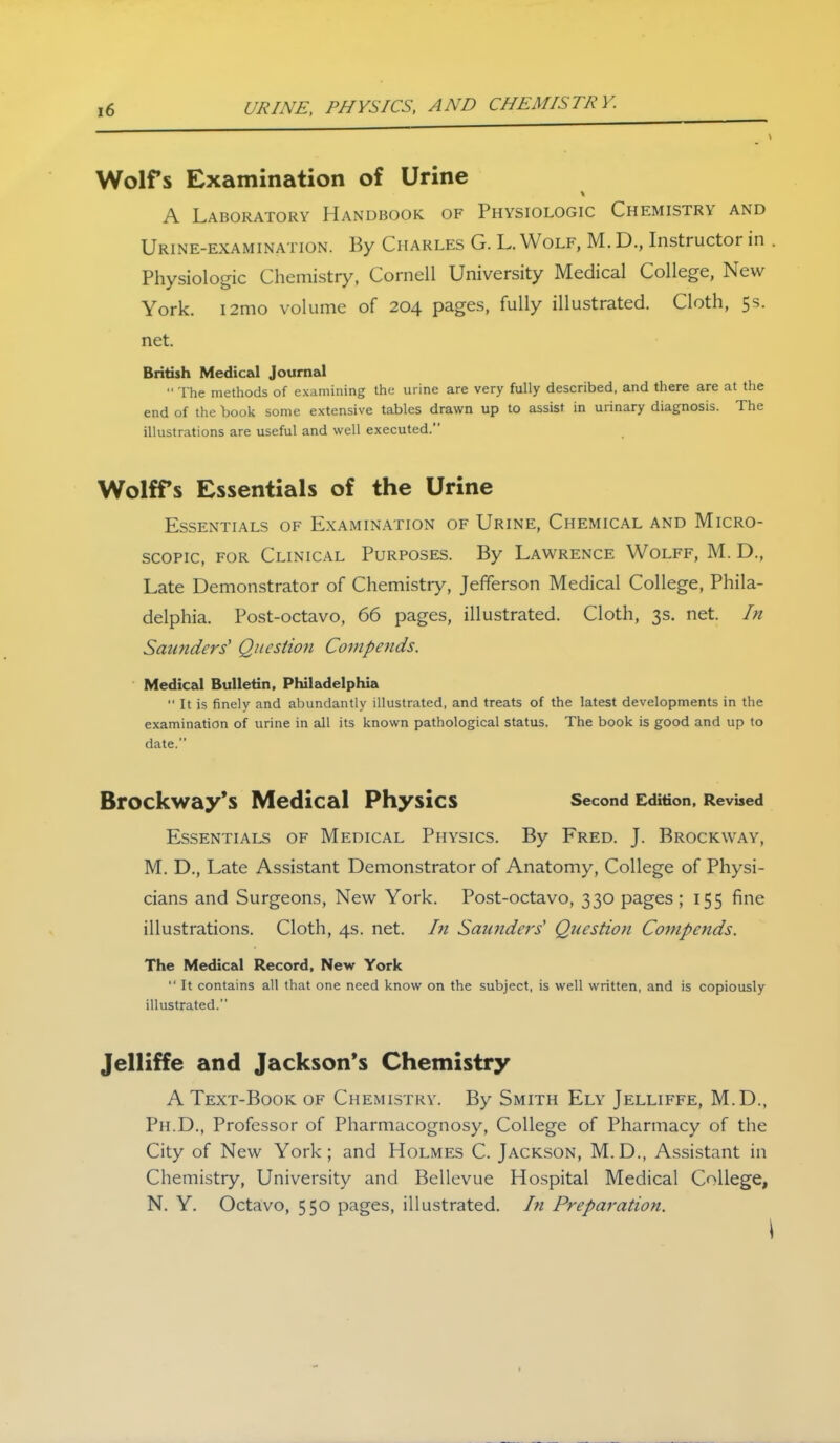 URINE, PHYSICS, AND CHEMISTRY. Wolfs Examination of Urine A Laboratory Handbook of Physiologic Chemistry and Urine-examination. By Charles G. L. Wolf, M. D., Instructor in . Physiologic Chemistry, Cornell University Medical College, New York. i2mo volume of 204 pages, fully illustrated. Cloth, 5s. net. British Medical Journal  The methods of examimng the urine are very fully described, and there are at the end of the book some extensive tables drawn up to assist in urinary diagnosis. The illustrations are useful and well executed. Wolffs Essentials of the Urine Essentials of Examination of Urine, Chemical and Micro- scopic, for Clinical Purposes. By Lawrence Wolff, M. D., Late Demonstrator of Chemistry, Jefferson Medical College, Phila- delphia. Post-octavo, 66 pages, illustrated. Cloth, 3s. net. In Saunders' Question Compends. Medical Bulletin, Pluladelphia  It is finely and abundantly illustrated, and treats of the latest developments in the examination of urine in all its known pathological status. The book is good and up to date. Brockway's Medical Physics second Edition. Revised Essentials of Medical Physics. By Fred. J. Brockway, M. D., Late Assistant Demonstrator of Anatomy, College of Physi- cians and Surgeons, New York. Post-octavo, 330 pages ; 155 fine illustrations. Cloth, 4s. net. In Saundei's Question Cotnpends. The Medical Record, New York  It contains all that one need know on the subject, is well written, and is copiously illustrated. Jelliffe and Jackson's Chemistry A Text-Book of Chemistry. By Smith Ely Jelliffe, M.D., Ph.D., Professor of Pharmacognosy, College of Pharmacy of the City of New York; and Holmes C. Jackson, M.D., Assistant in Chemistry, University and Bellevue Hospital Medical College, N. Y. Octavo, 550 pages, illustrated, hi Preparation.