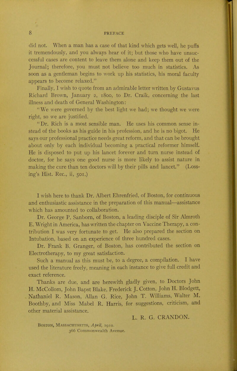 did not. When a man has a case of that kind which gets well, he puffs it tremendously, and you always hear of it; but those who have unsuc- cessful cases are content to leave them alone and keep them out of the Journal; therefore, you must not believe too much in statistics. As soon as a gentleman begins to work up his statistics, his moral faculty appears to become relaxed. Finally, I wish to quote from an admirable letter written by Gustavus Richard Brown, January 2, 1800, to Dr. Craik, concerning the last illness and death of General Washington: We were governed by the best light we had; we thought we were right, so we are justified. Dr. Rich is a most sensible man. He uses his common sense in- stead of the books as his guide in his profession, and he is no bigot. He says our professional practice needs great reform, and that can be brought about only by each individual becoming a practical reformer himself. He is disposed to put up his lancet forever and turn nurse instead of doctor, for he says one good nurse is more likely to assist nature in making the cure than ten doctors will by their pills and lancet. (Loss- ing's Hist. Rec, ii, 501.) I wish here to thank Dr. Albert Ehrenfried, of Boston, for continuous and enthusiastic assistance in the preparation of this manual—assistance which has amounted to collaboration. Dr. George P. Sanborn, of Boston, a leading disciple of Sir Almroth E. Wright in America, has written the chapter on Vaccine Therapy, a con- tribution I was very fortunate to get. He also prepared the section on Intubation, based on an experience of three hundred cases. Dr. Frank B. Granger, of Boston, has contributed the section on Electrotherapy, to my great satisfaction. Such a manual as this must be, to a degree, a compilation. I have used the literature freely, meaning in each instance to give full credit and exact reference. Thanks are due, and are herewith gladly given, to Doctors John H. McCollom, John Bapst Blake, Frederick J. Cotton, John H. Blodgett, Nathaniel R. Mason, Allan G. Rice, John T. Williams, Walter M. Boothby, and Miss Mabel R. Harris, for suggestions, criticism, and other material assistance. L. R. G. CRANDON. Boston, Massachusetts, April, 1910. 366 Commonwealth Avenue.