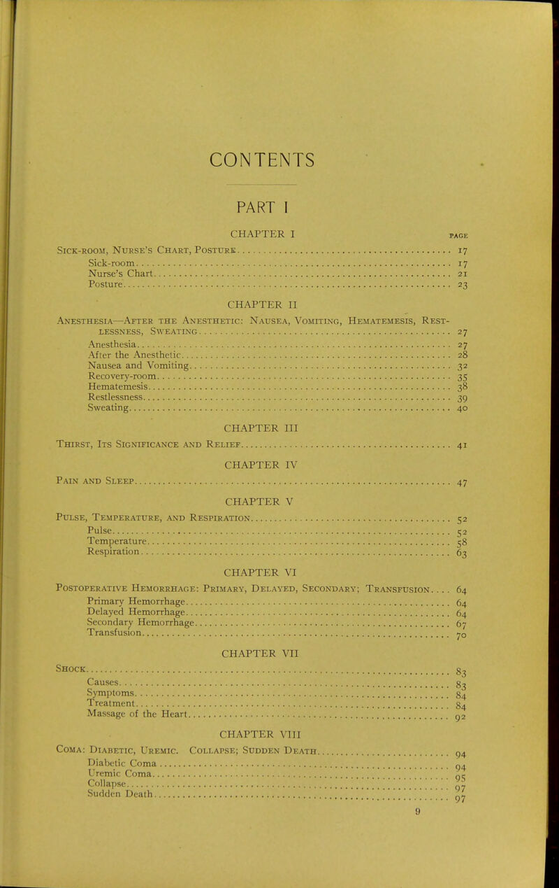 CONTENTS PART I CHAPTER I PAGE Sick-room, Nurse's Chart, Posture 17 Sick-room 17 Nurse's Chart 21 Posture 23 CHAPTER n Anesthesia—After the Anesthetic: Nausea, Vomiting, Hematemesis, Rest- lessness, Sweating 27 Anesthesia 27 After the Anesthetic 28 Nausea and Vomiting 32 Recovery-room 35 Hematemesis 38 Restlessness 39 Sweating 40 CHAPTER in Thirst, Its Significance and Relief 41 CHAPTER IV Pain and Sleep 47 CHAPTER V Pulse, Temperature, and Respiration 52 Pulse 52 Temperature 58 Respiration 63 CHAPTER VI Postoperative Hemorrhage: Primary, Delayed, Secondary; Transfusion. ... 64 Primary Hemorrhage 64 Delayed Hemorrhage 64 Secondary Hemorrhage 67 Transfusion CHAPTER VII Shock Causes Symptoms 84 Treatment g^ Massage of the Heart ga CHAPTER VIII Coma: Diabetic, Uremic. Collapse; Sudden Death ^4 Diabetic Coma Uremic Coma qc Collapse 97 Sudden Death .......[.. . . . \ ...... . 97