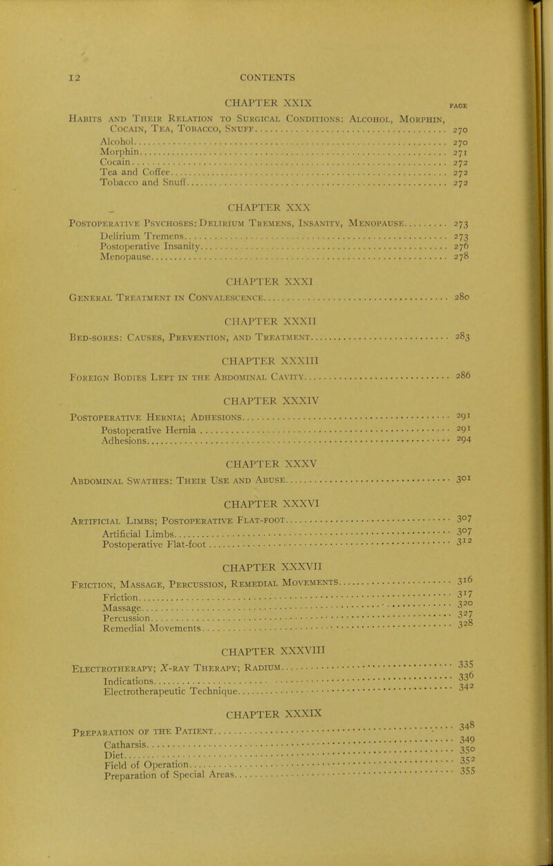 CHAPTER XXIX page Habits and Their Relation to Surgical Conditions: Alcohol, Morphin, CocAiN, Tea, Tobacco, Snuff 270 Alcohol 270 Morj)hin 271 Cocain 272 Tea and Coffee 272 Tobacco and Snuff 272 CHAPTER XXX Postoperative Psychoses: Delirium Tremens, Insanity, Menopause 273 Delirium Tremens 273 Postoperative Insanity 276 Menopause 278 CHAPTER XXXI General Treatment in Convalescence 280 CHAPTER XXXII Bed-sores: Causes, Prevention, and Treatment 283 CHAPTER XXXIII Foreign Bodies Left in the Abdominal Cavity 286 CHAPTER XXXIV Postoperative Hernia; Adhesions 291 Postoperative Hernia 291 Adhesions 294 CHAPTER XXXV Abdominal Swathes: Their Use and Abuse 301 CHAPTER XXXVI Artificial Limbs; Postoperative Flat-foot Z°l Artificial Limbs Postoperative Flat-foot ^ 12 CHAPTER XXXVII Friction, Massage, Percussion, Remedial Movements 316 Friction ■^'^ Massage ■ Percussion - Remedial Movements. 328 CHAPTER XXXVIII Electrotherapy; X-ray Therapy; Radium •^^S Indications Electrotherapeutic Technique ^ CHAPTER XXXIX Preparation of the Patient ■ Catharsis Diet ^^r^ Field of Operation ^21 Preparation of Special Areas