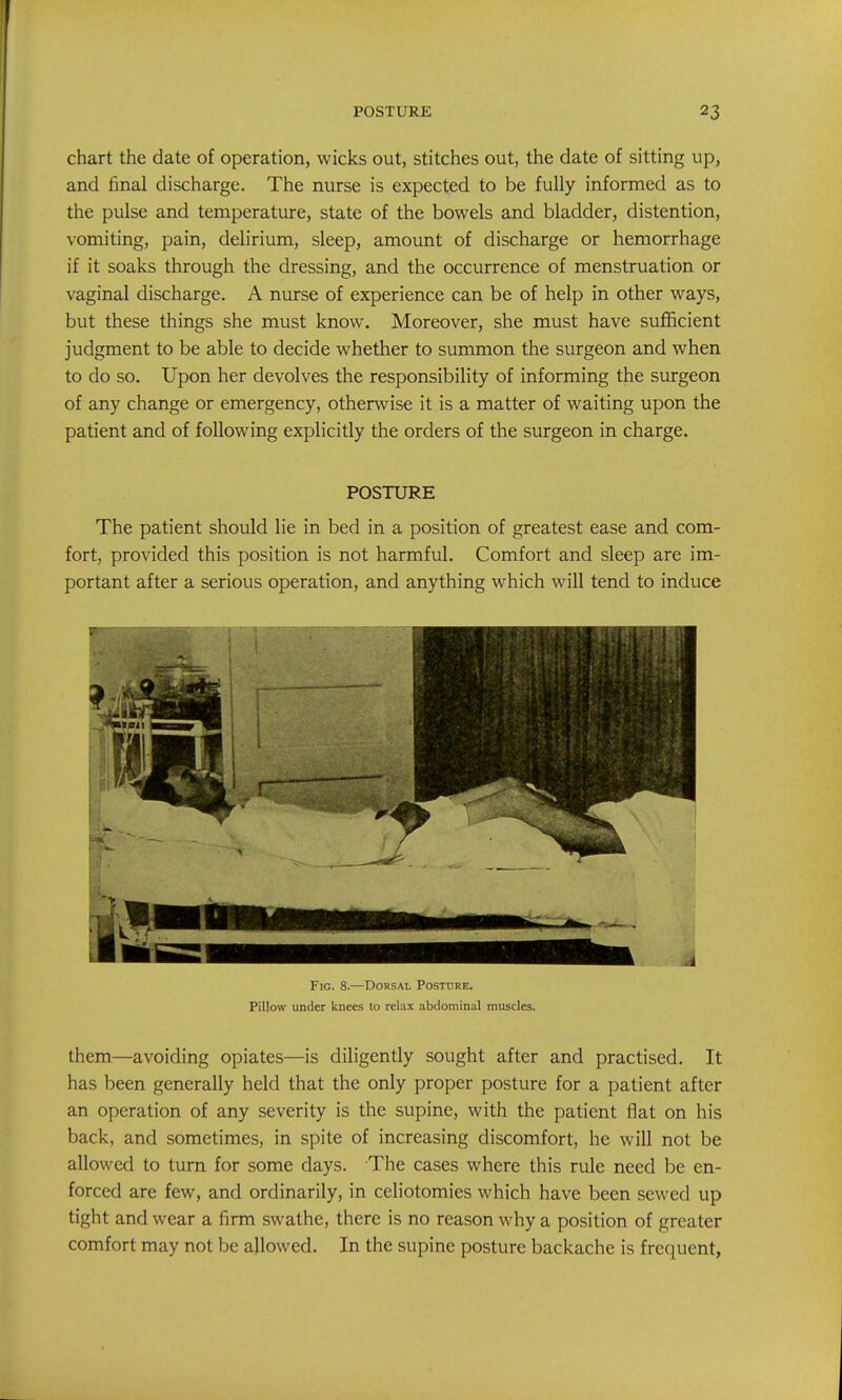 chart the date of operation, wicks out, stitches out, the date of sitting up, and hnal discharge. The nurse is expected to be fully informed as to the pulse and temperature, state of the bowels and bladder, distention, vomiting, pain, delirium, sleep, amount of discharge or hemorrhage if it soaks through the dressing, and the occurrence of menstruation or vaginal discharge. A nurse of experience can be of help in other ways, but these things she must know. Moreover, she must have sufficient judgment to be able to decide whether to summon the surgeon and when to do so. Upon her devolves the responsibility of informing the surgeon of any change or emergency, otherwise it is a matter of waiting upon the patient and of following explicitly the orders of the surgeon in charge. POSTURE The patient should lie in bed in a position of greatest ease and com- fort, provided this position is not harmful. Comfort and sleep are im- portant after a serious operation, and anything which will tend to induce Fig. 8.—Dorsal Posture. Pillow under knees to relax abdominal muscles. them—avoiding opiates—is diligently sought after and practised. It has been generally held that the only proper posture for a patient after an operation of any severity is the supine, with the patient flat on his back, and sometimes, in spite of increasing discomfort, he will not be allowed to turn for some days. The cases where this rule need be en- forced are few, and ordinarily, in celiotomies which have been sewed up tight and wear a firm swathe, there is no reason why a position of greater comfort may not be allowed. In the supine posture backache is frequent,