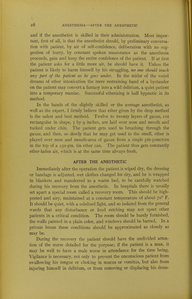 and if the anesthetist is skilled in their administration. Most impor- tant, first of all, is that the anesthetist should, by preliminary conversa- tion with patient, by air of self-confidence, deliberation with no sug- gestion of hurry, by constant spoken reassurance as the anesthesia proceeds, gain and keep the entire confidence of the patient. If at first the patient asks for a little more air, he should have it. Unless the patient is likely to harm himself by his struggling, no one should touch any part of the patient as he goes under. In the midst of the weird dreams of ether intoxication the mere restraining hand of a bystander on the patient may convert a fantasy into a wild delirium, a quiet patient into a temporary maniac. Successful etherizing is half hypnotic in its method. In the hands of the slightly skilled or the average anesthetist, as well as the expert, I firmly believe that ether given by the drop method is the safest and best method. Twelve to twenty layers of gauze, cut rectangular in shape, 7 by 9 inches, are laid over nose and mouth and tucked under chin. The patient gets used to breathing through the gauze, and then, so slowly that he may get used to the smell, ether is played over nose and mouth-area of gauze from a single pin-puncture in the top of a 250-gm. tin ether can. The patient thus gets constanUy ether-laden air, which is at the same time always fresh. AFTER THE ANESTHETIC Immediately after the operation the patient is wiped dry, the dressing or bandage is adjusted, wet clothes changed for dry, and he is wrapped in blankets and transferred to a warm bed, to be carefully watched during his recovery from the anesthetic. In hospitals there is usually set apart a special room called a recovery room. This should be high- posted and airy, maintained at a constant temperature of about 70° F. It should be quiet, with a subdued light, and so isolated from the general wards that any disturbance or loud retching may not upset other patients in a critical condition. The room should be barely furnished, the walls painted in-a plain color, and windows should be barred. In a private house these conditions should be approximated as closely as may be. During the recovery the patient should have the undivided atten- tion of the nurse detailed for the purpose; if the patient is a man, it may be well to have a male nurse in attendance for the time being. Vigilance is necessary, not only to prevent the unconscious patient from swallowing his tongue or choking in mucus or vomitus, but also from injuring himself in delirium, or from removing or displacing his dress-