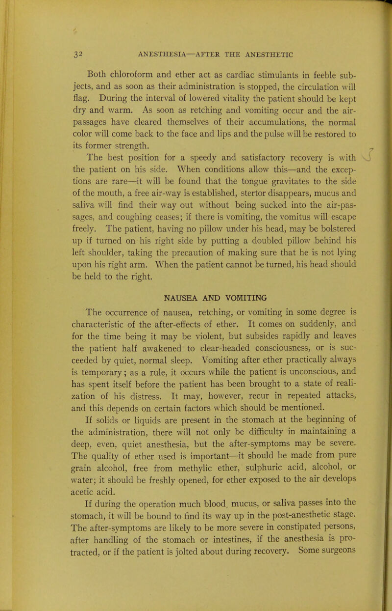 Both chloroform and ether act as cardiac stimulants in feeble sub- jects, and as soon as their administration is stopped, the circulation will flag. During the interval of lowered vitality the patient should be kept dry and warm. As soon as retching and vomiting occur and the air- passages have cleared themselves of their accumulations, the normal color will come back to the face and lips and the pulse will be restored to its former strength. The best position for a speedy and satisfactory recovery is with the patient on his side. When conditions allow this—and the excep- tions are rare—it will be found that the tongue gravitates to the side of the mouth, a free air-way is established, stertor disappears, mucus and saliva will find their way out without being sucked into the air-pas- sages, and coughing ceases; if there is vomiting, the vomitus will escape freely. The patient, having no pillow under his head, may be bolstered up if turned on his right side by putting a doubled pillow behind his left shoulder, taking the precaution of making sure that he is not lying upon his right arm. When the patient cannot be turned, his head should be held to the right. NAUSEA AND VOMITING The occurrence of nausea, retching, or vomiting in some degree is characteristic of the after-effects of ether. It comes on suddenly, and for the time being it may be violent, but subsides rapidly and leaves the patient half awakened to clear-headed consciousness, or is suc- ceeded by quiet, normal sleep. Vomiting after ether practically always is temporary; as a rule, it occurs while the patient is unconscious, and has spent itself before the patient has been brought to a state of reali- zation of his distress. It may, however, recur in repeated attacks, and this depends on certain factors which should be mentioned. If solids or liquids are present in the stomach at the beginning of the administration, there will not only be difficulty in maintaining a deep, even, quiet anesthesia, but the after-symptoms may be severe. The quality of ether used is important—it should be made from pure grain alcohol, free from methylic ether, sulphuric acid, alcohol, or water; it should be freshly opened, for ether exposed to the air develops acetic acid. If during the operation much blood, mucus, or saliva passes into the stomach, it will be bound to find its way up in the post-anesthetic stage. The after-symptoms are likely to be more severe in constipated persons, after handling of the stomach or intestines, if the anesthesia is pro- tracted, or if the patient is jolted about during recovery. Some surgeons