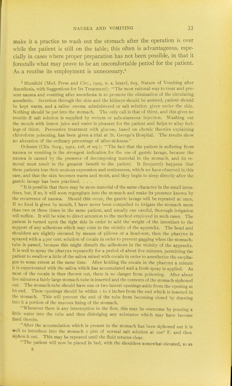 make it a practice to wash out the stomach after the operation is over while the patient is still on the table; this often is advantageous, espe- cially in cases where proper preparation has not been possible, in that it forestalls what may prove to be an uncomfortable period for the patient. As a routine its employment is unnecessary.^ * Blumfeld (Med. Press and Circ, 1909, n. s. Ixxxvi, 605, Nature of Vomiting after Anesthesia, with Suggestions for Its Treatment): The most rational way to treat and pre- vent nausea and vomiting after anesthesia is to promote the elimination of the circulating anesthetic. Secretion through the sldn and the kidneys should be assisted, patient should be kept warm, and a saline enema administered or salt solution given under the skin. Nothing should be put into the stomach. The only call is that of thirst, and this gives no trouble if salt solution is supplied by rectum or subcutaneous injection. Washing out the mouth with lemon juice and wafer is pleasant for the patient and helps to allay feel- ings of thirst. Preventive treatment with glucose, based on chemic theories explaining chloroform poisoning, has been given a trial at St. George's Hospital. The results show no alteration of the ordinary percentage of after-sickness. Ochsner (Clin. Surg., 1902, 108, et seq.): The fact that the patient is suffering from nausea or vomiting is the strongest indication for the use of gastric lavage, because the nausea is caused by the presence of decomposing material in the stomach, and its re- moval must result in the greatest benefit to the patient. It frequently happens that these patients lose their anxious expression and restlessness, which we have observed in this case, and that the skin becomes warm and moist, and they begin to sleep directly after the gastric lavage has been practised. . . .  It is possible that there may be more material of the same character in the small intes- tines, but, if so, it will soon regurgitate into the stomach and make its presence known by the recurrence of nausea. Should this occur, the gastric lavage will be repeated at once. If no food is given by mouth, I have never been compelled to irrigate the stomach more than two or three times in the same patient, and usually one careful, thorough irrigation will suffice. It will be wise to direct attention to the method employed in such cases. The patient is turned upon the right side in order to add the weight of the intestines to the support of any adhesions which may exist in the vicinity of the appendix. The head and shoulders are slightly elevated by means of pillows or a head-rest, then the pharynx is sprayed vdth a 4 per cent, solution of cocain in order to prevent gagging when the stomach- tube is passed, because this might disturb the adhesions in the vicinity of the appendix. It is well to spray the pharynx repeatedly for a period of about five minutes, permitting the patient to swallow a little of the saliva mixed with cocain in order to anesthetize the esopha- gus to some extent at the same time. After holding the cocain in the pharynx a minute it is expectorated with the saliva which has accumulated and a fresh spray is applied. As most of the cocain is thus thrown out, there is no danger from poisoning. After about five minutes a fairly large stomach-tube is inserted and the contents of the stomach siphoned out. The stomach-tube should have one or two lateral openings aside from the opening at its end. These openings should be within 1 to 2 inches from the end which is inserted in the stomach. This will prevent the end of the tube from becoming closed by drawing into it a portion of the mucous lining of the stomach. Whenever there is any interruption in the flow, this may be overcome by pouring a little water into the tube and thus dislodging any substance which may have become fixed therein. ''After the accumulation which is present in the stomach has been siphoned out it is well to introduce into the stomach i pint of normal salt solution at 100° F. and then siphon it out. This may be repeated until the fluid returns clear. The patient will now be placed in bed, with the shoulders somewhat elevated, so as 3