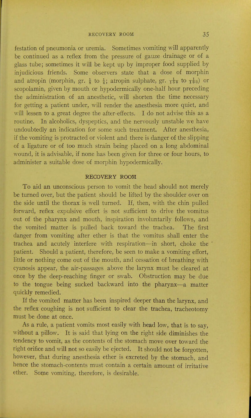 festation of pneumonia or uremia. Sometimes vomiting will apparently be continued as a reflex from the pressure of gauze drainage or of a glass tube; sometimes it will be kept up by improper food supplied by injudicious friends. Some observers state that a dose of morphin and atropin (morphin, gr. ^ to ^; atropin sulphate, gr. rhi to yuv) or scopolamin, given by mouth or hypodermically one-half hour preceding the administration of an anesthetic, will shorten the time necessary for getting a patient under, will render the anesthesia more quiet, and will lessen to a great degree the after-effects. I do not advise this as a routine. In alcoholics, dyspeptics, and the nervously unstable we have undoubtedly an indication for some such treatment. After anesthesia, if the vomiting is protracted or violent and there is danger of the slipping of a ligature or of too much strain being placed on a long abdominal wound, it is advisable, if none has been given for three or four hours, to administer a suitable dose of morphin hypodermically. RECOVERY ROOM To aid an unconscious person to vomit the head should not merely be turned over, but the patient should be lifted by the shoulder over on the side imtil the thorax is well turned. If, then, with the chin pulled forward, reflex expulsive effort is not sufl&cient to drive the vomitus out of the pharynx and mouth, inspiration involuntarily follows, and the vomited matter is pulled back toward the trachea. The first danger from vomiting after ether is that the vomitus shall enter the trachea and acutely interfere with respiration—in short, choke the patient. Should a patient, therefore, be seen to make a vomiting effort, little or nothing come out of the mouth, and cessation of breathing with cyanosis appear, the air-passages above the larynx must be cleared at once by the deep-reaching finger or swab. Obstruction may be due to the tongue being sucked backward into the pharynx—a matter quickly remedied. If the vomited matter has been inspired deeper than the larynx, and the reflex coughing is not sufficient to clear the trachea, tracheotomy must be done at once. As a rule, a patient vomits most easily with head low, that is to say, without a pillow. It is said that lying on the right side diminishes the tendency to vomit, as the contents of the stomach move over toward the right orifice and will not so easily be ejected. It should not be forgotten, however, that during anesthesia ether is excreted by the stomach, and hence the stomach-contents must contain a certain amount of irritative ether. Some vomiting, therefore, is desirable.