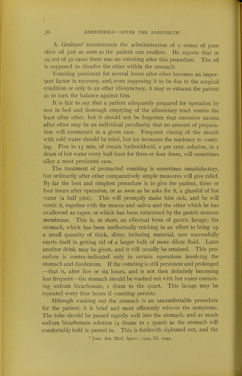 A. Graham' recommends the administration of i ounce of pure olive oil just as soon as the patient can swallow. He reports that in 29 out of 30 cases there was no vomiting after this procedure. The oil is supposed to dissolve the ether within the stomach. Vomiting persistent for several hours after ether becomes an impor- tant factor in recovery, and, even supposing it to be due to the surgical condition or only to an ether idiosyncrasy, it may so exhaust the patient as to turn the balance against him. It is fair to say that a patient adequately prepared for operation by rest in bed and thorough emptying of the alimentary tract vomits the least after ether, but it should not be forgotten that excessive nausea after ether may be an individual peculiarity that no amount of prepara- tion will counteract in a given case. Frequent rinsing of the mouth with cold water should be tried, but ice increases the tendency to vomit- ing. Five to 15 min. of cocain hydrochlorid, 2 per cent, solution, in i dram of hot water every half-hour for three or four doses, will sometimes allay a most persistent case. The treatment of protracted vomiting is sometimes unsatisfactory, but ordinarily after ether comparatively simple measures will give relief. By far the best and simplest procedure is to give the patient, three or four hours after operation, or as soon as he asks for it, a glassful of hot water (a half pint). This will promptly make him sick, and he will vomit it, together with the mucus and saliva and the ether which he has swallowed as vapor, or which has been reexcreted by the gastric mucous membrane. This is, in short, an effectual form of gastric lavage; the stomach, which has been ineffectually retching in an effort to bring up a small quantity of thick, slimy, irritating material, now successfully exerts itself in getting rid of a larger bulk of more dilute fluid. Later another drink may be given, and it will usually be retained. This pro- cedure is contra-indicated only in certain operations involving the stomach and duodenum. If the vomiting is still persistent and prolonged —that is, after five or six hours, and is not then definitely becoming less frequent—the stomach should be washed out with hot water contain- ing sodium bicarbonate, i dram to the quart. This lavage may be repeated every four hours if vomiting persists. Although washing out the stomach is an uncomfortable procedure for the patient, it is brief and most efficiently relieves the symptoms. The tube should be passed rapidly well into the stomach, and as much sodium bicarbonate solution (4 drams to i quart) as the stomach will comfortably hold is passed in. This is forthwith siphoned out, and the ' Jour. Am. Med. Assoc., IQ09, liii, 2094.