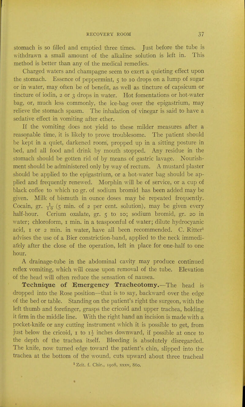 stomach is so filled and emptied three times. Just before the tube is withdrawn a small amount of the alkaline solution is left in. This method is better than any of the medical remedies. Charged waters and champagne seem to exert a quieting effect upon the stomach. Essence of peppermint, 5 to 10 drops on a lump of sugar or in water, may often be of benefit, as well as tincture of capsicum or tincture of iodin, 2 or 3 drops in water. Hot fomentations or hot-water bag, or, much less commonly, the ice-bag over the epigastrium, may relieve the stomach spasm. The inhalation of vinegar is said to have a sedative effect in vomiting after ether. If the vomiting does not yield to these milder measures after a reasonable time, it is likely to prove troublesome. The patient should be kept in a quiet, darkened room', propped up in a sitting posture in bed, and all food and drink by mouth stopped. Any residue in the stomach should be gotten rid of by n^eans of gastric lavage. Nourish- ment should be administered only by way of rectum. A mustard plaster should be applied to the epigastrium, or a hot-water bag should be ap- plied and frequently renewed. Morphin will be of service, or a cup of black coffee to which 10 gr. of sodium bromid has been added may be given. Milk of bismuth in ounce doses may be repeated frequently. Cocain, gr. -j-q (5 min. of 2 per cent, solution), may be given every half-hour. Cerium oxalate, gr. 5 to 10; sodivun bromid, gr. 20 in water; chloroform, i min. in a teaspoonful of water; dilute hydrocyanic acid, I or 2 min. in water, have all been recommended. C. Ritter^ advises the use of a Bier constriction-band, applied to the neck immedi- ately after the close of the operation, left in place for one-half to one hour. A drainage-tube in the abdominal cavity may produce continued reflex vomiting, which will cease upon removal of the tube. Elevation of the head will often reduce the sensation of nausea. Technique of Emergency Tracheotomy.—The head is dropped into the Rose position—that is to say, backward over the edge of the bed or table. Standing on the patient's right the surgeon, with the left thumb and forefinger, grasps the cricoid and upper trachea, holding it firm in the middle line. With the right hand an incision is made with a pocket-knife or any cutting instrument which it is possible to get, from just below the cricoid, i to i V inches downward, if possible at once to the depth of the trachea itself. Bleeding is absolutely disregarded. The knife, now turned edge toward the patient's chin, slipped into the trachea at the bottom of the wound, cuts upward about three tracheal ^ Zeit. f. Chir., 1908, xxxv, 860.