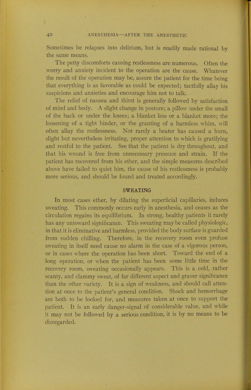 Sometimes he relapses into delirium, but is readily made rational by the same means. The petty discomforts causing restiessness are numerous. Often the worry and anxiety incident to the operation are the cause. Whatever the result of the operation may be, assure the patient for the time being that everything is as favorable as could be expected; tactfully allay his suspicions and anxieties and encourage him not to talk. The relief of nausea and thirst is generally followed by satisfaction of mind and body. A slight change in posture; a pillow under the small of the back or under the knees; a blanket less or a blanket more; the loosening of a tight binder, or the granting of a harmless whim, will often allay the restlessness. Not rarely a heater has caused a burn, slight but nevertheless irritating, proper attention to which is gratifying and restful to the patient. See that the patient is dry throughout, and that his wound is free from unnecessary pressure and strain. If the patient has recovered from his ether, and the simple measures described above have failed to quiet him, the cause of his restlessness is probably more serious, and should be found and treated accordingly. SWEATING In most cases ether, by dilating the superficial capillaries, induces sweating. This commonly occurs early in anesthesia, and ceases as the circulation regains its equilibrium. In strong, healthy patients it rarely has any untoward significance. This sweating may be called physiologic, in that it is eliminative and harmless, provided the body surface is guarded from sudden chilling. Therefore, in the recovery room even profuse sweating in itself need cause no alarm in the case of a vigorous person, or in cases where the operation has been short. Toward the end of a long operation, or when the patient has been some little time in the recovery room, sweating occasionally appears. This is a cold, rather scanty, and clammy sweat, of far different aspect and graver significance than the other variety. It is a sign of weakness, and should call atten- tion at once to the patient's general condition. Shock and hemorrhage are both to be looked for, and measures taken at once to support the patient. It is an early danger-signal of considerable value, and while it may not be followed by a serious condition, it is by no means to be disregarded.