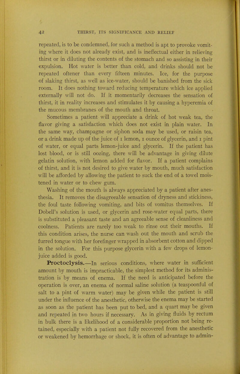 repeated, is to be condemned, for such a method is apt to provoke vomit- ing where it does not already exist, and is ineffectual either in relieving thirst or in diluting the contents of the stomach and so assisting in their expulsion. Hot water is better than cold, and drinks should not be repeated oftener than every fifteen minutes. Ice, for the purpose of slaking thirst, as well as ice-water, should be banished from the sick room. It does nothing toward reducing temperature which ice applied externally will not do. If it momentarily decreases the sensation of thirst, it in reality increases and stimulates it by causing a hyperemia of the mucous membranes of the mouth and throat. Sometimes a patient will appreciate a drink of hot weak tea, the flavor giving a satisfaction which does not exist in plain water. In the same way, champagne or siphon soda may be used, or raisin tea, or a drink made up of the juice of i lemon, i ounce of glycerin, and i pint of water, or equal parts lemon-juice and glycerin. If the patient has lost blood, or is still oozing, there will be advantage in giving dilute gelatin solution, with lemon added for flavor. If a patient complains of thirst, and it is not desired to give water by mouth, much satisfaction will be afforded by allowing the patient to suck the end of a towel mois- tened in water or to chew gum. Washing of the mouth is always appreciated by a patient after anes- thesia. It removes the disagreeable sensation of dryness and stickiness, the foul taste following vomiting, and bits of vomitus themselves. If Dobell's solution is used, or glycerin and rose-water equal parts, there is substituted a pleasant taste and an agreeable sense of cleanliness and coolness. Patients are rarely too weak to rinse out their mouths. If this condition arises, the nurse can wash out the mouth and scrub the furred tongue with her forefinger wrapped in absorbent cotton and dipped in the solution. For this purpose glycerin with a few drops of lemon- juice added is good. Proctoclysis.—In serious conditions, where water in sufficient amount by mouth is impracticable, the simplest method for its adminis- tration is by means of enema. If the need is anticipated before the operation is over, an enema of normal saline solution (a teaspoonful of salt to a pint of warm water) may be given while the patient is still under the influence of the anesthetic, othenvise the enema may be started as soon as the patient has been put to bed, and a quart may be given and repeated in two hours if necessary. As in giving fluids by rectum in bulk there is a likelihood of a considerable proportion not being re- tained, especially with a patient not fully recovered from the anesthetic or weakened by hemorrhage or shock, it is often of advantage to admin-