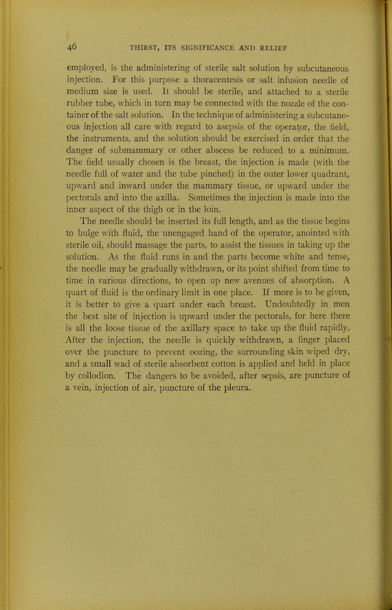 employed, is the administering of sterile salt solution by subcutaneous injection. For this purpose a thoracentesis or salt infusion needle of medium size is used. It should be sterile, and attached to a sterile rubber tube, which in turn may be connected with the nozzle of the con- tainer of the salt solution. In the technique of administering a subcutane- ous injection all care with regard to asepsis of the operator, the field, the instruments, and the solution should be exercised in order that the danger of submammary or other abscess be reduced to a minimum. The field usually chosen is the breast, the injection is made (with the needle full of water and the tube pinched) in the outer lower quadrant, upward and inward under the mammary tissue, or upward under the pectorals and into the axilla. Sometimes the injection is made into the inner aspect of the thigh or in the loin. The needle should be inserted its full length, and as the tissue begins to bulge with fluid, the unengaged hand of the operator, anointed with sterile oil, should massage the parts, to assist the tissues in taking up the solution. As the fluid runs in and the parts become white and tense, the needle may be gradually withdrawn, or its point shifted from time to time in various directions, to open up new avenues of absorption. A quart of fluid is the ordinary limit in one place. If more is to be given, it is better to give a quart under each breast. Undoubtedly in men the best site of injection is upward under the pectorals, for here there is all the loose tissue of the axillary space to take up the fluid rapidly. After the injection, the needle is quickly withdrawn, a finger placed over the puncture to prevent oozing, the surrounding skin wiped dry, and a small wad of sterile absorbent cotton is applied and held in place by collodion. The dangers to be avoided, after sepsis, are puncture of a vein, injection of air, puncture of the pleura.