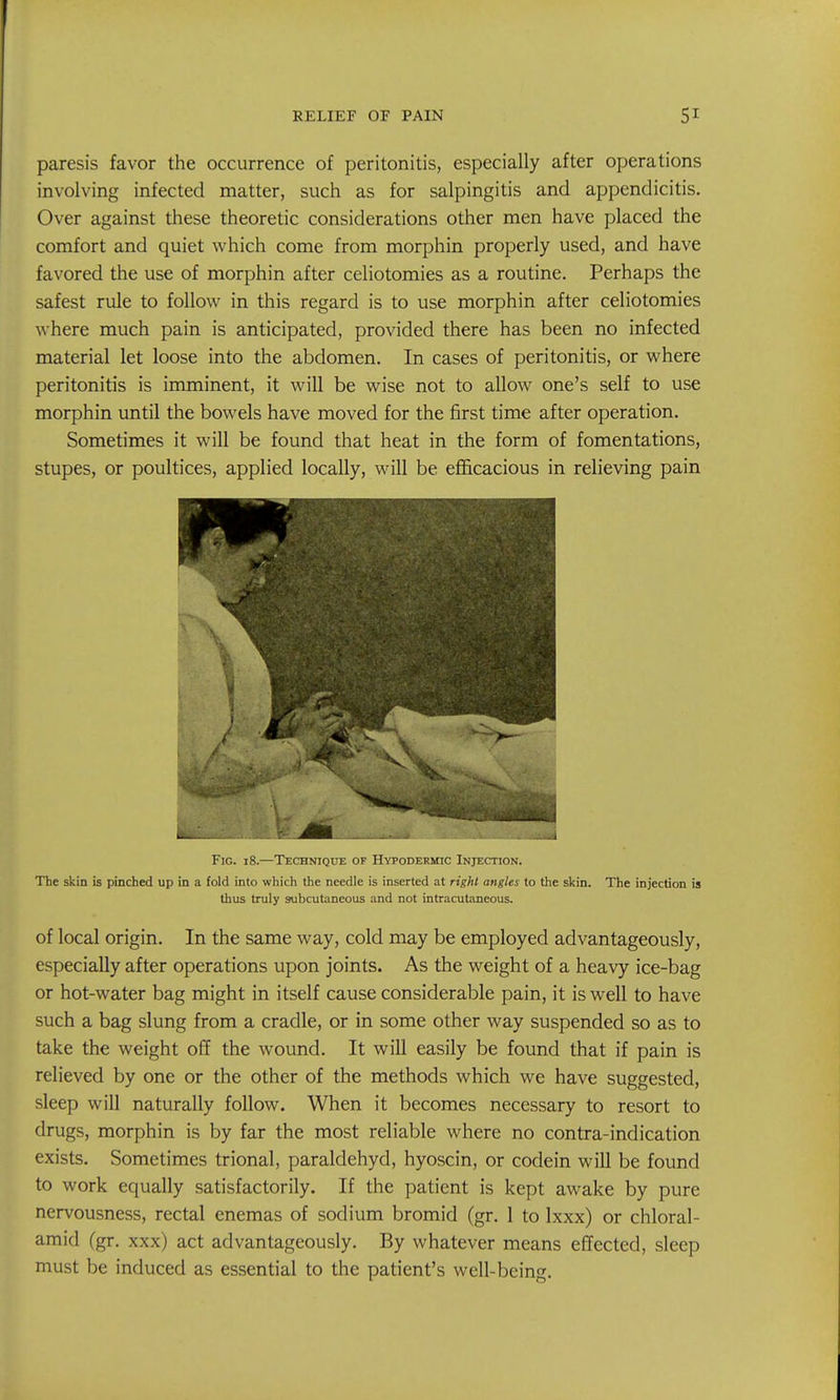 paresis favor the occurrence of peritonitis, especially after operations involving infected matter, such as for salpingitis and appendicitis. Over against these theoretic considerations other men have placed the comfort and quiet which come from morphin properly used, and have favored the use of morphin after celiotomies as a routine. Perhaps the safest rule to follow in this regard is to use morphin after celiotomies where much pain is anticipated, provided there has been no infected material let loose into the abdomen. In cases of peritonitis, or where peritonitis is imminent, it will be wise not to allow one's self to use morphin until the bowels have moved for the first time after operation. Sometimes it will be found that heat in the form of fomentations, stupes, or poultices, applied locally, will be efficacious in relieving pain Fig. 18.—Technique of Hypodermic Injection. The skin is pinched up in a fold into which the needle is inserted at right angles to the skin. The injection is thus truly subcutaneous and not intracutaneous. of local origin. In the same way, cold may be employed advantageously, especially after operations upon joints. As the weight of a heavy ice-bag or hot-water bag might in itself cause considerable pain, it is well to have such a bag slung from a cradle, or in some other way suspended so as to take the weight off the wound. It will easily be found that if pain is relieved by one or the other of the methods which we have suggested, sleep will naturally follow. When it becomes necessary to resort to drugs, morphin is by far the most reliable where no contra-indication exists. Sometimes trional, paraldehyd, hyoscin, or codein will be found to work equally satisfactorily. If the patient is kept awake by pure nervousness, rectal enemas of sodium bromid (gr. 1 to Ixxx) or chloral- amid (gr. xxx) act advantageously. By whatever means effected, sleep must be induced as essential to the patient's well-being.