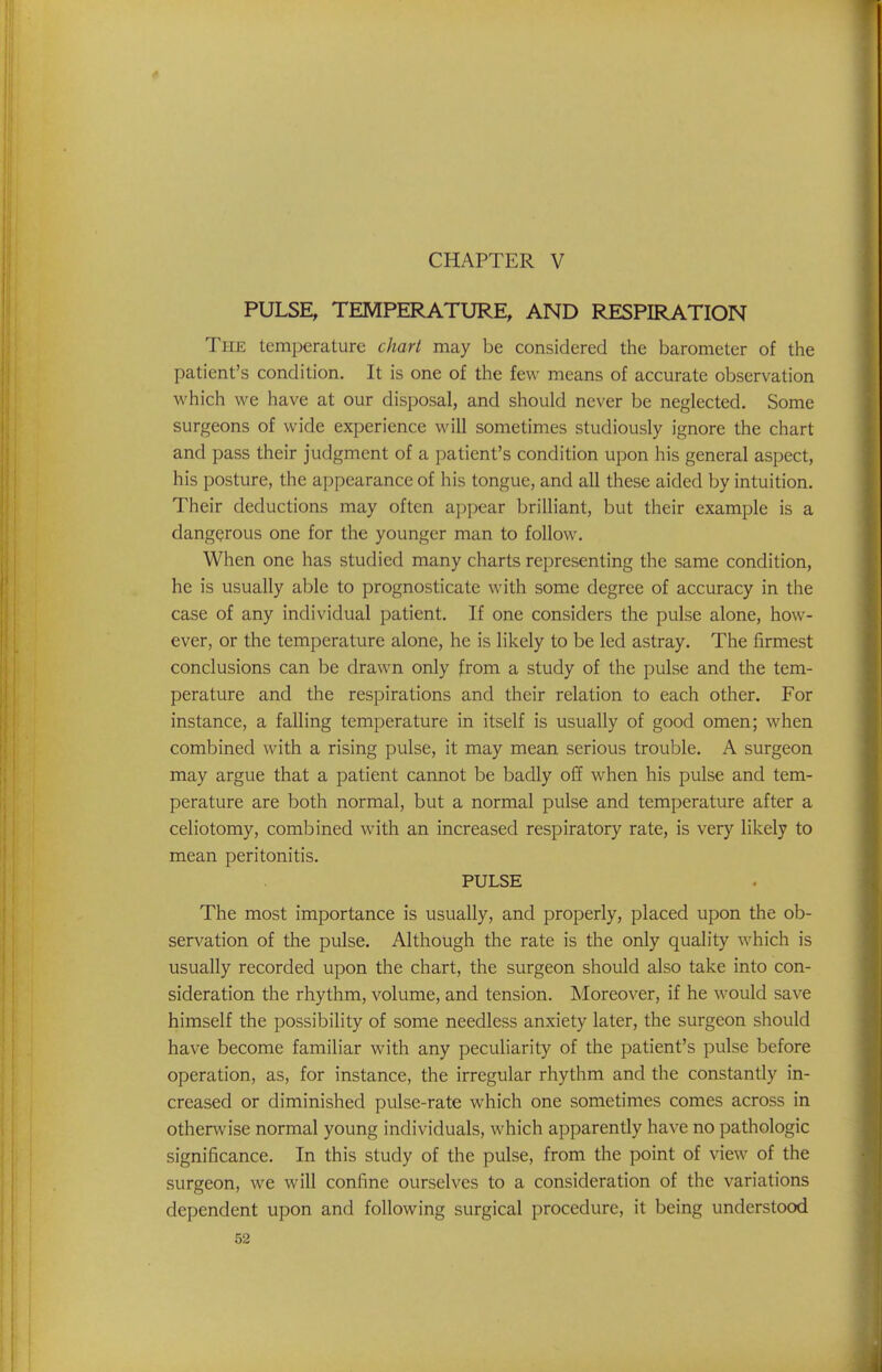 PULSE, TEMPERATURE, AND RESPIRATION The temperature chart may be considered the barometer of the patient's condition. It is one of the few means of accurate observation which we have at our disposal, and should never be neglected. Some surgeons of wide experience will sometimes studiously ignore the chart and pass their judgment of a patient's condition upon his general aspect, his posture, the appearance of his tongue, and all these aided by intuition. Their deductions may often appear brilliant, but their example is a dangerous one for the younger man to follow. When one has studied many charts representing the same condition, he is usually able to prognosticate with some degree of accuracy in the case of any individual patient. If one considers the pulse alone, how- ever, or the temperature alone, he is likely to be led astray. The firmest conclusions can be drawn only from a study of the pulse and the tem- perature and the respirations and their relation to each other. For instance, a falling temperature in itself is usually of good omen; when combined with a rising pulse, it may mean serious trouble. A surgeon may argue that a patient cannot be badly off when his pulse and tem- perature are both normal, but a normal pulse and temperature after a celiotomy, combined with an increased respiratory rate, is very likely to mean peritonitis. PULSE The most importance is usually, and properly, placed upon the ob- servation of the pulse. Although the rate is the only quality which is usually recorded upon the chart, the surgeon should also take into con- sideration the rhythm, volume, and tension. Moreover, if he would save himself the possibility of some needless anxiety later, the surgeon should have become familiar with any peculiarity of the patient's pulse before operation, as, for instance, the irregular rhythm and the constantly in- creased or diminished pulse-rate which one sometimes comes across in otherwise normal young individuals, which apparently have no pathologic significance. In this study of the pulse, from the point of view of the surgeon, we will confine ourselves to a consideration of the variations dependent upon and following surgical procedure, it being understood