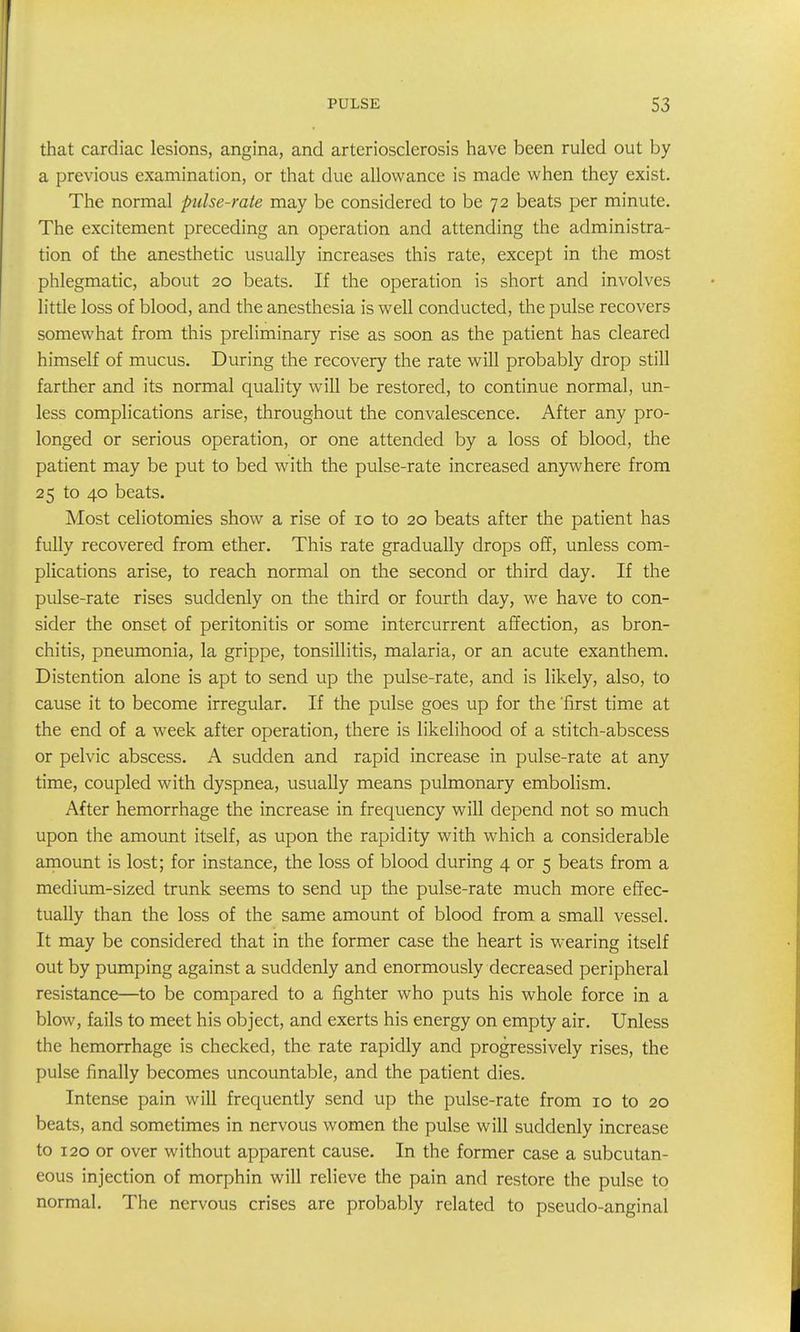 that cardiac lesions, angina, and arteriosclerosis have been ruled out by a previous examination, or that due allowance is made when they exist. The normal pulse-rate may be considered to be 72 beats per minute. The excitement preceding an operation and attending the administra- tion of the anesthetic usually increases this rate, except in the most phlegmatic, about 20 beats. If the operation is short and involves little loss of blood, and the anesthesia is well conducted, the pulse recovers somewhat from this preliminary rise as soon as the patient has cleared himself of mucus. During the recovery the rate will probably drop still farther and its normal quality will be restored, to continue normal, un- less complications arise, throughout the convalescence. After any pro- longed or serious operation, or one attended by a loss of blood, the patient may be put to bed with the pulse-rate increased anywhere from 25 to 40 beats. Most celiotomies show a rise of 10 to 20 beats after the patient has fully recovered from ether. This rate gradually drops off, unless com- plications arise, to reach normal on the second or third day. If the pulse-rate rises suddenly on the third or fourth day, we have to con- sider the onset of peritonitis or some intercurrent affection, as bron- chitis, pneumonia, la grippe, tonsillitis, malaria, or an acute exanthem. Distention alone is apt to send up the pulse-rate, and is likely, also, to cause it to become irregular. If the pulse goes up for the 'first time at the end of a week after operation, there is likelihood of a stitch-abscess or pelvic abscess. A sudden and rapid increase in pulse-rate at any time, coupled with dyspnea, usually means pulmonary embolism. After hemorrhage the increase in frequency will depend not so much upon the amount itself, as upon the rapidity with which a considerable amount is lost; for instance, the loss of blood during 4 or 5 beats from a medium-sized trunk seems to send up the pulse-rate much more effec- tually than the loss of the same amount of blood from a small vessel. It may be considered that in the former case the heart is wearing itself out by pumping against a suddenly and enormously decreased peripheral resistance—to be compared to a fighter who puts his whole force in a blow, fails to meet his object, and exerts his energy on empty air. Unless the hemorrhage is checked, the rate rapidly and progressively rises, the pulse finally becomes uncountable, and the patient dies. Intense pain will frequently send up the pulse-rate from 10 to 20 beats, and sometimes in nervous women the pulse will suddenly increase to 120 or over without apparent cause. In the former case a subcutan- eous injection of morphin will relieve the pain and restore the pulse to normal. The nervous crises are probably related to pseudo-anginal
