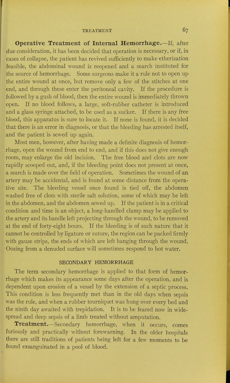 Operative Treatment of Internal Hemorrhage.—If, after due consideration, it has been decided that operation is necessary, or if, in cases of collapse, the patient has revived sufl&ciently to make etherization feasible, the abdominal wound is reopened and a search instituted for the source of hemorrhage. Some surgeons make it a rule not to open up the entire wound at once, but remove only a few of the stitches at one end, and through these enter the peritoneal cavity. If the procedure is followed by a gush of blood, then the entire wound is immediately thrown open. If no blood follows, a large, soft-rubber catheter is introduced and a glass syringe attached, to be used as a sucker. If there is any free blood, this apparatus is sure to locate it. If none is found, it is decided that there is an error in diagnosis, or that the bleeding has arrested itself, and the patient is sewed up again. Most men, however, after having made a definite diagnosis of hemor- rhage, open the wound from end to end, and if this does not give enough room, may enlarge the old incision. The free blood and clots are now rapidly scooped out, and, if the bleeding point does not present at once, a search is made over the field of operation. Sometimes the wound of an artery may be accidental, and is found at some distance from the opera- tive site. The bleeding vessel once found is tied off, the abdomen washed free of clots with sterile salt solution, some of which may be left in the abdomen, and the abdomen sewed up. If the patient is in a critical condition and time is an object, a long-handled clamp may be applied to the artery and its handle left projecting through the wound, to be removed at the end of forty-eight hours. If the bleeding is of such nature that it cannot be controlled by ligature or suture, the region can be packed firmly with gauze strips, the ends of which are left hanging through the wound. Oozing from a denuded surface will sometimes respond to hot water. SECONDARY HEMORRHAGE The term secondary hemorrhage is applied to that form of hemor- rhage which makes its appearance some days after the operation, and is dependent upon erosion of a vessel by the extension of a septic process. This condition is less frequently met than in the old days when sepsis was the rule, and when a rubber tourniquet was hung over every bed and the ninth day awaited with trepidation. It is to be feared now in wide- spread and deep sepsis of a limb treated without amputation. Treatment.—Secondary hemorrhage, when it occurs, comes furiously and practically without forewarning. In the older hospitals there are still traditions of patients being left for a few moments to be found exsanguinated in a pool of blood.