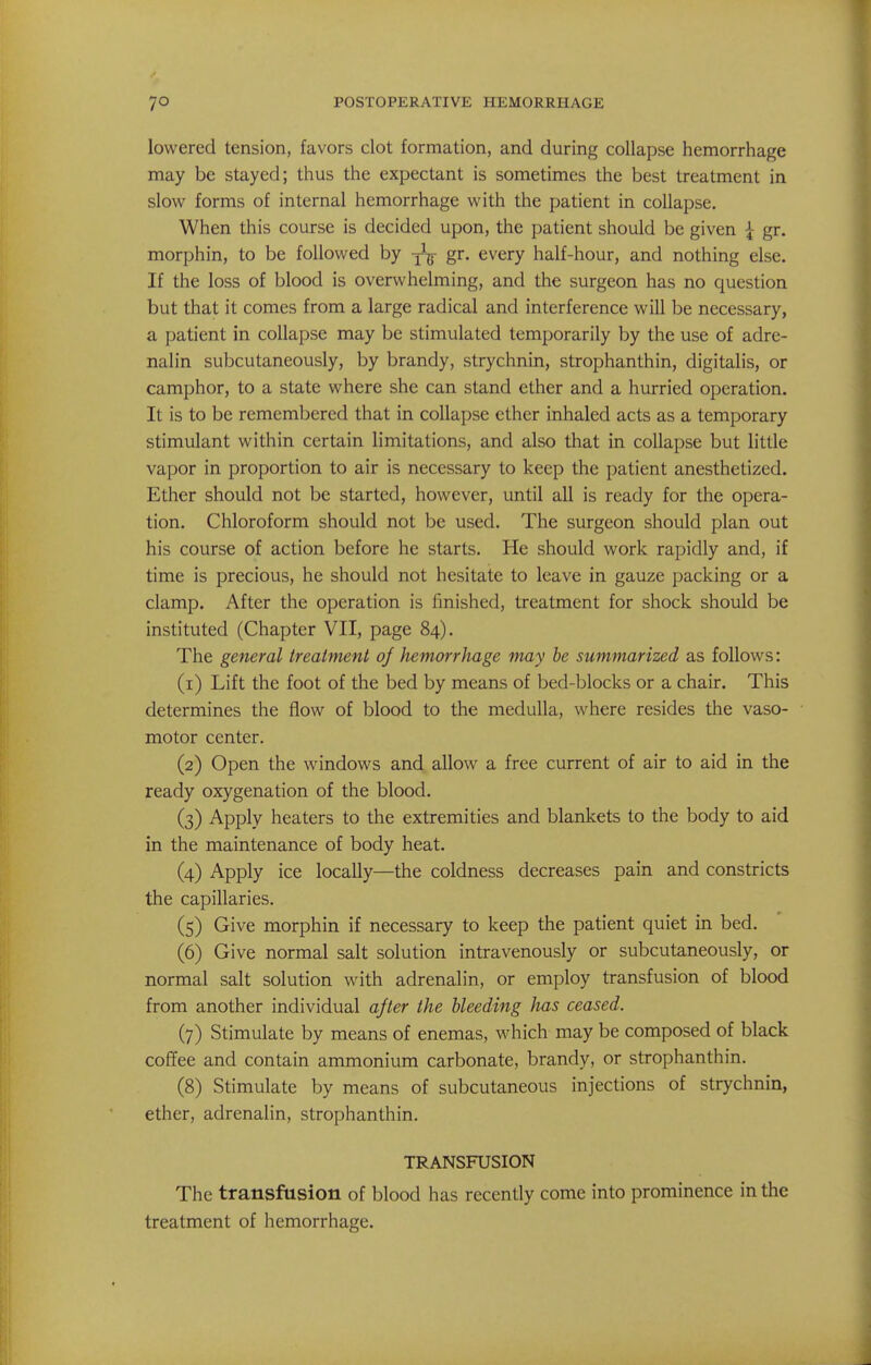 lowered tension, favors clot formation, and during collapse hemorrhage may be stayed; thus the expectant is sometimes the best treatment in slow forms of internal hemorrhage with the patient in collapse. When this course is decided upon, the patient should be given { gr. morphin, to be followed by -^j gr. every half-hour, and nothing else. If the loss of blood is overwhelming, and the surgeon has no question but that it comes from a large radical and interference will be necessary, a patient in collapse may be stimulated temporarily by the use of adre- nalin subcutaneously, by brandy, strychnin, strophanthin, digitalis, or camphor, to a state where she can stand ether and a hurried operation. It is to be remembered that in collapse ether inhaled acts as a temporary stimulant within certain limitations, and also that in collapse but little vapor in proportion to air is necessary to keep the patient anesthetized. Ether should not be started, however, until all is ready for the opera- tion. Chloroform should not be used. The surgeon should plan out his course of action before he starts. He should work rapidly and, if time is precious, he should not hesitate to leave in gauze packing or a clamp. After the operation is finished, treatment for shock should be instituted (Chapter VII, page 84). The general treatment oj hemorrhage may he summarized as follows: (1) Lift the foot of the bed by means of bed-blocks or a chair. This determines the flow of blood to the medulla, where resides the vaso- motor center. (2) Open the windows and allow a free current of air to aid in the ready oxygenation of the blood. (3) Apply heaters to the extremities and blankets to the body to aid in the maintenance of body heat. (4) Apply ice locally—the coldness decreases pain and constricts the capillaries. (5) Give morphin if necessary to keep the patient quiet in bed. (6) Give normal salt solution intravenously or subcutaneously, or normal salt solution with adrenalin, or employ transfusion of blood from another individual ajter the bleeding has ceased. (7) Stimulate by means of enemas, which may be composed of black coffee and contain ammonium carbonate, brandy, or strophanthin. (8) Stimulate by means of subcutaneous injections of strychnin, ether, adrenalin, strophanthin. TRANSFUSION The transfusion of blood has recently come into prominence in the treatment of hemorrhage.