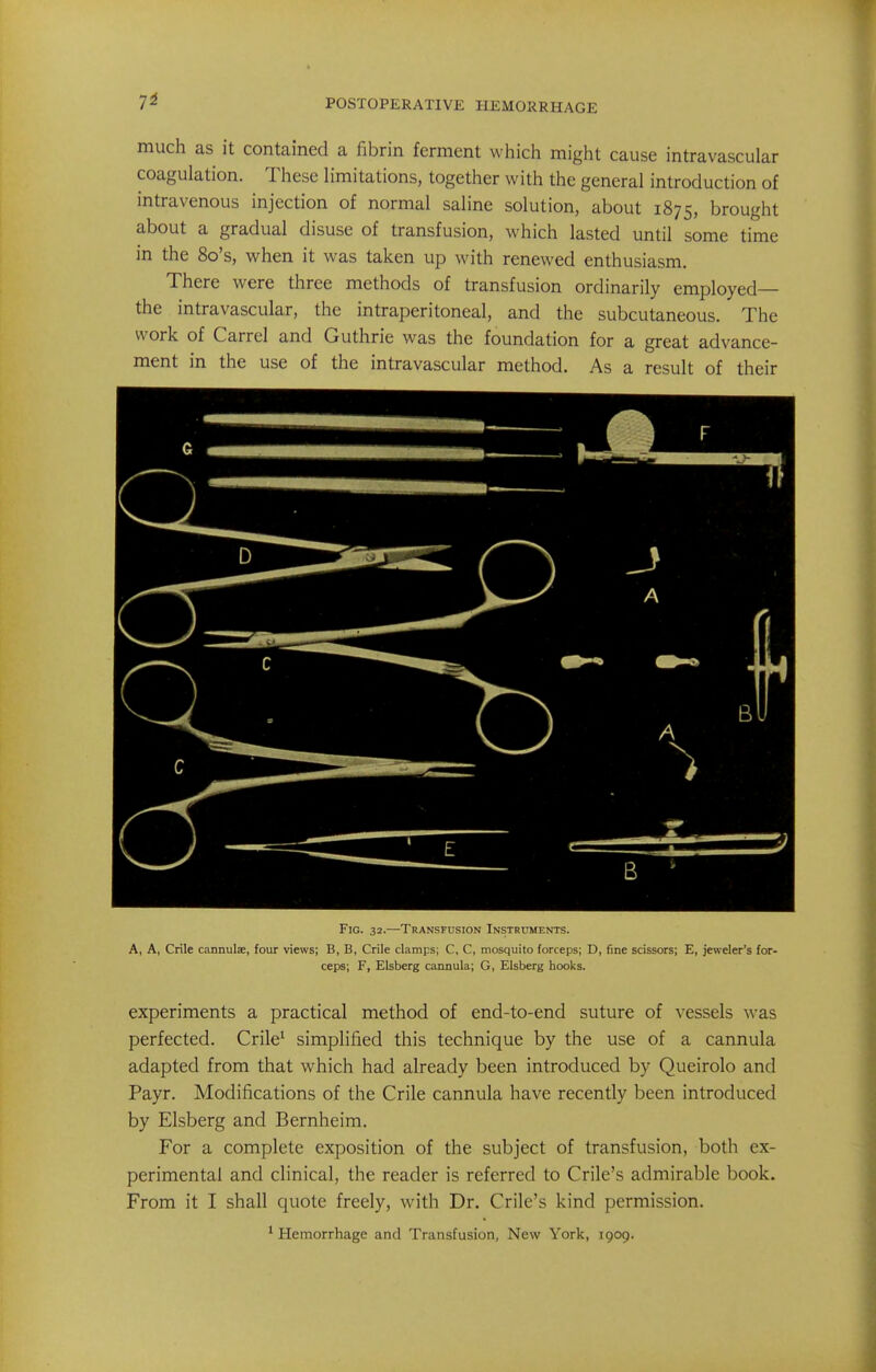 7^ much as it contained a fibrin ferment which might cause intravascular coagulation. These limitations, together with the general introduction of intravenous injection of normal saline solution, about 1875, brought about a gradual disuse of transfusion, which lasted until some time in the 8o's, when it was taken up with renewed enthusiasm. There were three methods of transfusion ordinarily employed— the intravascular, the intraperitoneal, and the subcutaneous. The work of Carrel and Guthrie was the foundation for a great advance- ment in the use of the intravascular method. As a result of their Fig. 32.—Transfusion Instruments. A, A, Crile cannulae, four views; B, B, Crile clamps; C, C, mosquito forceps; D, fine scissors; E, jeweler's for- ceps; F, Ekberg cannula; G, Elsberg hooks. experiments a practical method of end-to-end suture of vessels was perfected. Crile^ simplified this technique by the use of a cannula adapted from that which had already been introduced by Queirolo and Payr. Modifications of the Crile cannula have recently been introduced by Elsberg and Bernheim. For a complete exposition of the subject of transfusion, both ex- perimental and clinical, the reader is referred to Crile's admirable book. From it I shall quote freely, with Dr. Crile's kind permission.